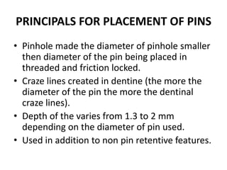 PRINCIPALS FOR PLACEMENT OF PINSPinhole made the diameter of pinhole smaller then diameter of the pin being placed in threaded and friction locked.Craze lines created in dentine (the more the diameter of the pin the more the dentinal craze lines).Depth of the varies from 1.3 to 2 mm depending on the diameter of pin used.Used in addition to non pin retentive features.