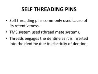 SELF THREADING PINSSelf threading pins commonly used cause of its retentiveness.TMS system used (thread mate system).Threads engages the dentine as it is inserted into the dentine due to elasticity of dentine.