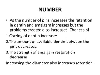 NUMBERAs the number of pins increases the retention in dentin and amalgam increases but the problems created also increases. Chances of 1.Crazing of dentin increases.2.The amount of available dentin between the pins decreases.3.The strength of amalgam restoration decreases.Increasing the diameter also increases retention.
