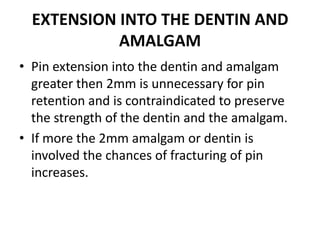 EXTENSION INTO THE DENTIN AND AMALGAMPin extension into the dentin and amalgam greater then 2mm is unnecessary for pin retention and is contraindicated to preserve the strength of the dentin and the amalgam.If more the 2mm amalgam or dentin is involved the chances of fracturing of pin increases.