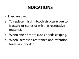 INDICATIONSThey are used:To replace missing tooth structure due to fracture or caries or existing restorative material.When one or more cusps needs capping.When increased resistance and retention forms are needed.