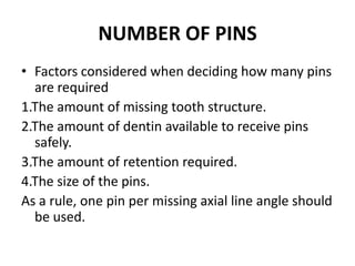 NUMBER OF PINSFactors considered when deciding how many pins are required 1.The amount of missing tooth structure.2.The amount of dentin available to receive pins safely.3.The amount of retention required.4.The size of the pins.As a rule, one pin per missing axial line angle should be used.