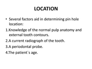 LOCATIONSeveral factors aid in determining pin hole location:1.Knowledge of the normal pulp anatomy and external tooth contours.2.A current radiograph of the tooth.3.A periodontal probe.4.The patient`s age.