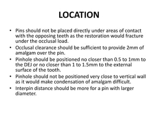 LOCATIONPins should not be placed directly under areas of contact with the opposing teeth as the restoration would fracture under the occlusal load.Occlusal clearance should be sufficient to provide 2mm of amalgam over the pin.Pinhole should be positioned no closer than 0.5 to 1mm to the DEJ or no closer than 1 to 1.5mm to the external surface of the tooth. Pinhole should not be positioned very close to vertical wall as it would make condensation of amalgam difficult.Interpin distance should be more for a pin with larger diameter.