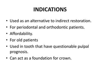 INDICATIONSUsed as an alternative to indirect restoration.For periodontal and orthodontic patients.Affordability.For old patients Used in tooth that have questionable pulpal prognosis.Can act as a foundation for crown.