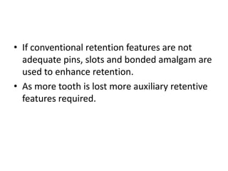 If conventional retention features are not adequate pins, slots and bonded amalgam are used to enhance retention.As more tooth is lost more auxiliary retentive features required.