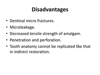 DisadvantagesDentinal micro fractures.Microleakage.Decreased tensile strength of amalgam.Penetration and perforation.Tooth anatomy cannot be replicated like that in indirect restoration.