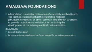 AMALGAM FOUNDATIONS
 A foundation is an initial restoration of a severely involved tooth.
The tooth is restored so that the restorative material
(amalgam ,composite, or other) serves in lieu of tooth structure
to provide retention and resistance forms during the
development of the subsequent final cast restoration.
INDICATIONS
 Severely broken down
 lacks the resistance and retention forms needed for an indirect restoration.
 
