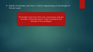  Depth of pinholes vary from 1.3-2mm depending on the length of
the pin used.
Pin lengths more than 2mm are unnecessary and are
actually contraindicated in order to preserve the
strength of the amalgam
 