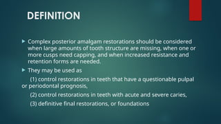 DEFINITION
 Complex posterior amalgam restorations should be considered
when large amounts of tooth structure are missing, when one or
more cusps need capping, and when increased resistance and
retention forms are needed.
 They may be used as
(1) control restorations in teeth that have a questionable pulpal
or periodontal prognosis,
(2) control restorations in teeth with acute and severe caries,
(3) definitive final restorations, or foundations
 