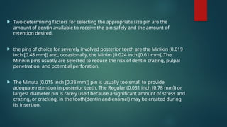  Two determining factors for selecting the appropriate size pin are the
amount of dentin available to receive the pin safely and the amount of
retention desired.
 the pins of choice for severely involved posterior teeth are the Minikin (0.019
inch [0.48 mm]) and, occasionally, the Minim (0.024 inch [0.61 mm]).The
Minikin pins usually are selected to reduce the risk of dentin crazing, pulpal
penetration, and potential perforation.
 The Minuta (0.015 inch [0.38 mm]) pin is usually too small to provide
adequate retention in posterior teeth. The Regular (0.031 inch [0.78 mm]) or
largest diameter pin is rarely used because a significant amount of stress and
crazing, or cracking, in the tooth(dentin and enamel) may be created during
its insertion.
 