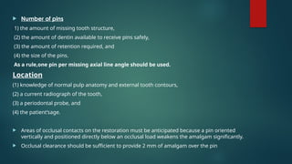  Number of pins
(1) the amount of missing tooth structure,
(2) the amount of dentin available to receive pins safely,
(3) the amount of retention required, and
(4) the size of the pins.
As a rule,one pin per missing axial line angle should be used.
Location
(1) knowledge of normal pulp anatomy and external tooth contours,
(2) a current radiograph of the tooth,
(3) a periodontal probe, and
(4) the patient’sage.
 Areas of occlusal contacts on the restoration must be anticipated because a pin oriented
vertically and positioned directly below an occlusal load weakens the amalgam significantly.
 Occlusal clearance should be sufficient to provide 2 mm of amalgam over the pin
 