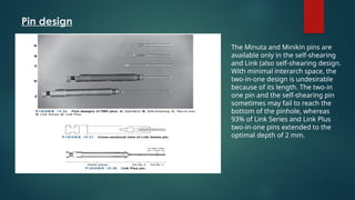 Pin design
The Minuta and Minikin pins are
available only in the self-shearing
and Link (also self-shearing design.
With minimal interarch space, the
two-in-one design is undesirable
because of its length. The two-in
one pin and the self-shearing pin
sometimes may fail to reach the
bottom of the pinhole, whereas
93% of Link Series and Link Plus
two-in-one pins extended to the
optimal depth of 2 mm.
 