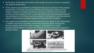  Perforation of the external surface of the tooth can occur occlusal or apical to
the gingival attachment.
 Three options are available for perforations that occur occlusal to the gingival
attachment: (1) The pin can be cut off flush with the tooth surface and no
further treatment rendered; (2) the pin can be cut off flush with the tooth
surface and the preparation for a cast restoration extended gingivally beyond
the perforation; or (3) the pin can be removed, if still present, and the external
aspect of the pinhole enlarged slightly and restored with amalgam.
 Two options are available for perforations that occur apical to the attachment:
(1) Reflect the tissue surgically, remove the necessary bone, enlarge the
pinhole slightly, and restore with amalgam, or (2) perform a crown-
lengthening procedure, and place the margin of a cast restoration gingival to
the perforation .
 