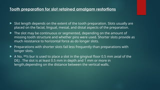 Tooth preparation for slot retained amalgam restortions
 Slot length depends on the extent of the tooth preparation. Slots usually are
placed on the facial, lingual, mesial, and distal aspects of the preparation.
 The slot may be continuous or segmented, depending on the amount of
missing tooth structure and whether pins were used. Shorter slots provide as
much resistance to horizontal force as do longer slots.
 Preparations with shorter slots fail less frequently than preparations with
longer slots.
 A No. 331⁄2 bur is used to place a slot in the gingival floor 0.5 mm axial of the
DEJ . The slot is at least 0.5 mm in depth and 1 mm or more in
length,depending on the distance between the vertical walls.
 