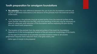 Tooth preparation for amalgam foundations
 Pin retention-The main difference between the use of pins for foundations and the use
of pins in definitive restorations is the distance of the pinholes from the external surface
of the tooth.
 For foundations, the pinholes must be located farther from the external surface of the
tooth (farther internally from the DEJ), and more bending of the pins may be necessary to
allow for adequate axial reduction of the foundation without exposing the pins during
the cast metal tooth preparation.
 The location of the pinhole from the external surface of the tooth for foundations
depends on (1) the occlusogingival location of the pin (external morphology of the tooth),
(2) the type of restoration to be placed(a porcelain-fused-to-metal or all-ceramic
preparation requires more reduction than a full gold crown), and
(3)the type of margin to be prepared
 