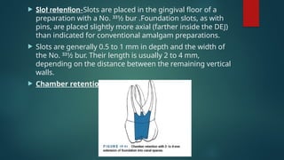  Slot retention-Slots are placed in the gingival floor of a
preparation with a No. 331⁄2 bur .Foundation slots, as with
pins, are placed slightly more axial (farther inside the DEJ)
than indicated for conventional amalgam preparations.
 Slots are generally 0.5 to 1 mm in depth and the width of
the No. 331⁄2 bur. Their length is usually 2 to 4 mm,
depending on the distance between the remaining vertical
walls.
 Chamber retention
 