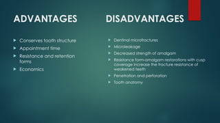 ADVANTAGES
 Conserves tooth structure
 Appointment time
 Resistance and retention
forms
 Economics
DISADVANTAGES
 Dentinal microfractures
 Microleakage
 Decreased strength of amalgam
 Resistance form-amalgam restorations with cusp
coverage increase the fracture resistance of
weakened teeth
 Penetration and perforation
 Tooth anatomy
 