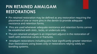 PIN RETAINED AMALGAM
RESTORATIONS
 Pin retained restoration may be defined as any restoration requiring the
placement of one or more pins in the dentin to provide adequate
resistance and retention forms.
 Pins are used whenever adequate resistance and retention forms cannot
be established with slots , locks, or undercuts only.
 The pin-retained amalgam is an important adjunct in the restoration of
teeth with extensive caries or fractures.
 Amalgam restorations including pins have significantly greater retention
than restorations using boxes only or restorations relying solely on
bonding systems.
 