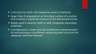  Indicated for teeth with extensive caries or fractures
 large Class IV preparation on the distal surface of a canine
that involves a significant amount of the distoincisal corner.
 Rarely used in anterior teeth or with composite restorative
materials.
 Considered for a tooth that has insufficient enamel present
for acid etching or insufficient remaining tooth structure for
adequate retention features
 