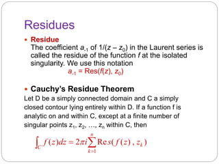 Residues
 Residue
The coefficient a-1 of 1/(z – z0) in the Laurent series is
called the residue of the function f at the isolated
singularity. We use this notation
a-1 = Res(f(z), z0)
 Cauchy’s Residue Theorem
Let D be a simply connected domain and C a simply
closed contour lying entirely within D. If a function f is
analytic on and within C, except at a finite number of
singular points z1, z2, …, zn within C, then
 

n
k
kC
zzfsidzzf
1
),)((Re2)( 
 