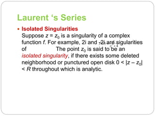 Laurent ‘s Series
 Isolated Singularities
Suppose z = z0 is a singularity of a complex
function f. For example, 2i and -2i are sigularities
of The point z0 is said to be an
isolated singularity, if there exists some deleted
neighborhood or punctured open disk 0 < |z – z0|
< R throughout which is analytic.
2
( )
4
z
f z
z


 