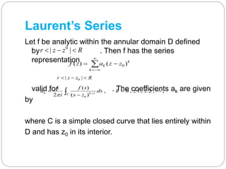 Laurent’s Series
Let f be analytic within the annular domain D defined
by . Then f has the series
representation
valid for . The coefficients ak are given
by
where C is a simple closed curve that lies entirely within
D and has z0 in its interior.
Rzzr  || 0




k
k
k zzazf )()( 0
Rzzr  || 0
1
0
1 ( )
, 0 , 1, 2 , ,
2 ( )
k kC
f s
a ds k
i s z 
   

 