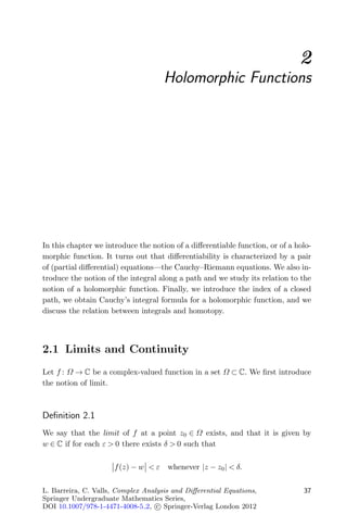 2
                                      Holomorphic Functions




In this chapter we introduce the notion of a diﬀerentiable function, or of a holo-
morphic function. It turns out that diﬀerentiability is characterized by a pair
of (partial diﬀerential) equations—the Cauchy–Riemann equations. We also in-
troduce the notion of the integral along a path and we study its relation to the
notion of a holomorphic function. Finally, we introduce the index of a closed
path, we obtain Cauchy’s integral formula for a holomorphic function, and we
discuss the relation between integrals and homotopy.




2.1 Limits and Continuity
Let f : Ω → C be a complex-valued function in a set Ω ⊂ C. We ﬁrst introduce
the notion of limit.



Deﬁnition 2.1
We say that the limit of f at a point z0 ∈ Ω exists, and that it is given by
w ∈ C if for each ε > 0 there exists δ > 0 such that

                      f (z) − w < ε   whenever |z − z0 | < δ.

L. Barreira, C. Valls, Complex Analysis and Diﬀerential Equations,             37
Springer Undergraduate Mathematics Series,
DOI 10.1007/978-1-4471-4008-5 2, c Springer-Verlag London 2012
 