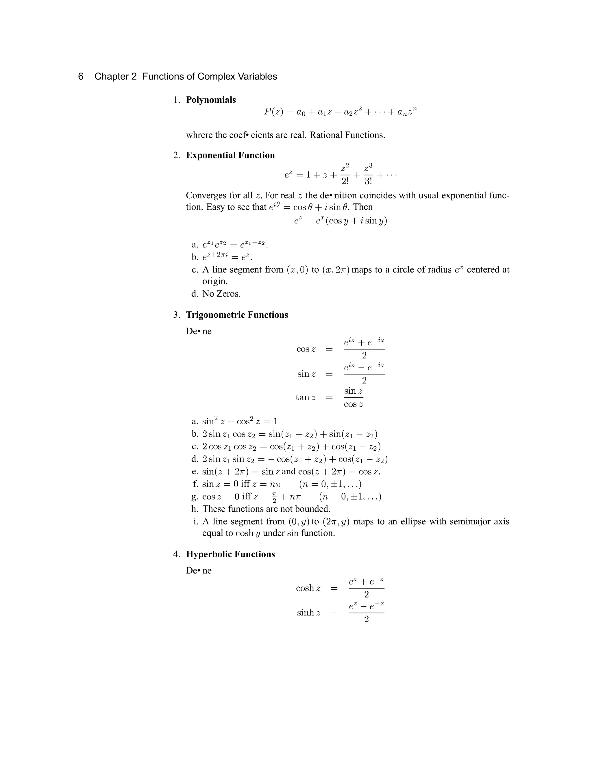 6 Chapter 2 Functions of Complex Variables
1. Polynomials ¥ ¦ § ¨ ©          

       

whrere the coef• cients are real. Rational Functions.
2. Exponential Function
  !  # 
# $
%  ' (
)
0 1 2 3 3 3
Converges for all 4 5 For real 4 the de• nition coincides with usual exponential func-
tion. Easy to see that 6 7 8 9 @ A B C
2 D
B E F C . Then
6 G 9 6 H I @ A B P
2 D
B E F P Q
a. 6
G R
6
G S
9 6
G R T G S
.
b. 6
G T U V
7 9 6
G
5
c. A line segment from I W X Y Q to I W X ` a Q maps to a circle of radius 6
H
centered at
origin.
d. No Zeros.
3. Trigonometric Functions
De• ne
@ A B 4 9
6 7
G
2
6 b 7
G
`
B E F 4 9
6 7
G c
6 b 7
G
`
d e
F 4 9
B E F 4
@ A B 4
a. B E F
U
4
2
@ A B
U
4 9 f
b. ` B E F 4 g @ A B 4
U
9 B E F I 4 g
2
4
U
Q
2
B E F I 4 g
c
4
U
Q
c. ` @ A B 4
g
@ A B 4
U
9 @ A B I 4
g
2
4
U
Q
2
@ A B I 4
g
c
4
U
Q
d. ` B E F 4 g B E F 4
U
9
c
@ A B I 4 g
2
4
U
Q
2
@ A B I 4 g
c
4
U
Q
e. B E F I 4
2
` a Q 9 B E F 4 and @ A B I 4
2
` a Q 9 @ A B 4 5
f. B E F 4 9 Y iff 4 9 h a I h 9 Y X i f X 5 5 5 Q
g. @ A B 4 9 Y iff 4 9
V
U
2
h a I h 9 Y X i f X 5 5 5 Q
h. These functions are not bounded.
i. A line segment from I Y X P Q to I ` a X P Q maps to an ellipse with semimajor axis
equal to @ A B p q under r s t function.
4. Hyperbolic Functions
De• ne
u v
r p w x y
€ 
y ‚
€
ƒ
r s t p w x
y
€ „
y ‚
€
ƒ
 