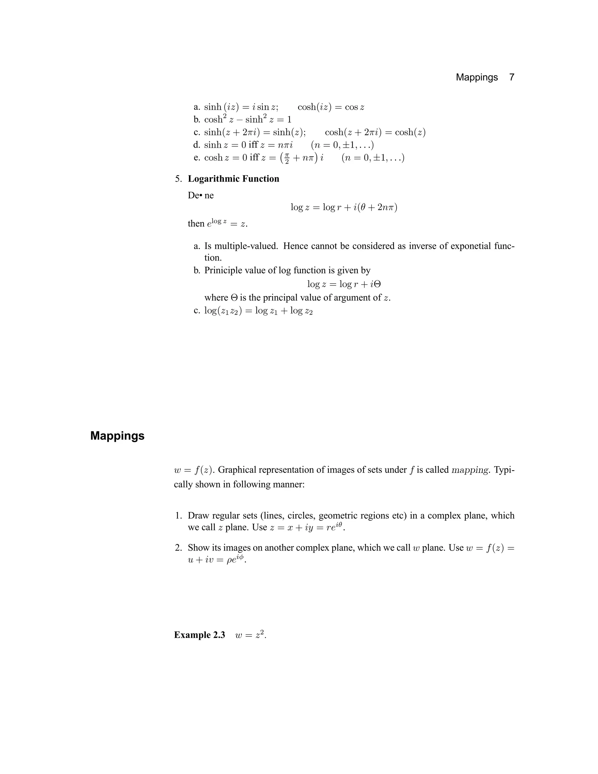 Mappings 7
a. … † ‡ ˆ ‰  ‘ ’ “  … † ‡ ‘ ” • – — ˜ ™ d e f g • – — e
b. • – — ˜ h e i — j k ˜ h e g l
c. — j k ˜ ™ e m n o d f g — j k ˜ ™ e f ” • – — ˜ ™ e m n o d f g • – — ˜ ™ e f
d. — j k ˜ e g p iff e g q o d ™ q g p r s l r t t t f
e. • – — ˜ e g p iff e g u v
h
m q o w d ™ q g p r
s
l r t t t f
5. Logarithmic Function
De• ne x y z { | x y z } ~  €  ~ ‚ ƒ „ …
then † ‡ ˆ ‰ Š ‹ Œ 
a. Is multiple-valued. Hence cannot be considered as inverse of exponetial func-
tion.
b. Priniciple value of log function is given by
Ž  
Œ ‹
Ž   ‘ ’ “ ”
where
”
is the principal value of argument of • .
c. – — ˜ ™ • š • › œ  – — ˜ • š ž – — ˜ • ›
Mappings
Ÿ
   ™ • œ . Graphical representation of images of sets under   is called ¡ ¢ £ £ ¤ ¥ ¦ § Typi-
cally shown in following manner:
1. Draw regular sets (lines, circles, geometric regions etc) in a complex plane, which
we call ¨ plane. Use ¨ © ª « ¬ ­ © ® ¯ ° ± ²
2. Show its images on another complex plane, which we call ³ plane. Use ³ © ´ µ ¨ ¶ ©
·
« ¬ ¸ © ¹ º » ¼ .
Example 2.3 ½ ¾ ¿ À .
 