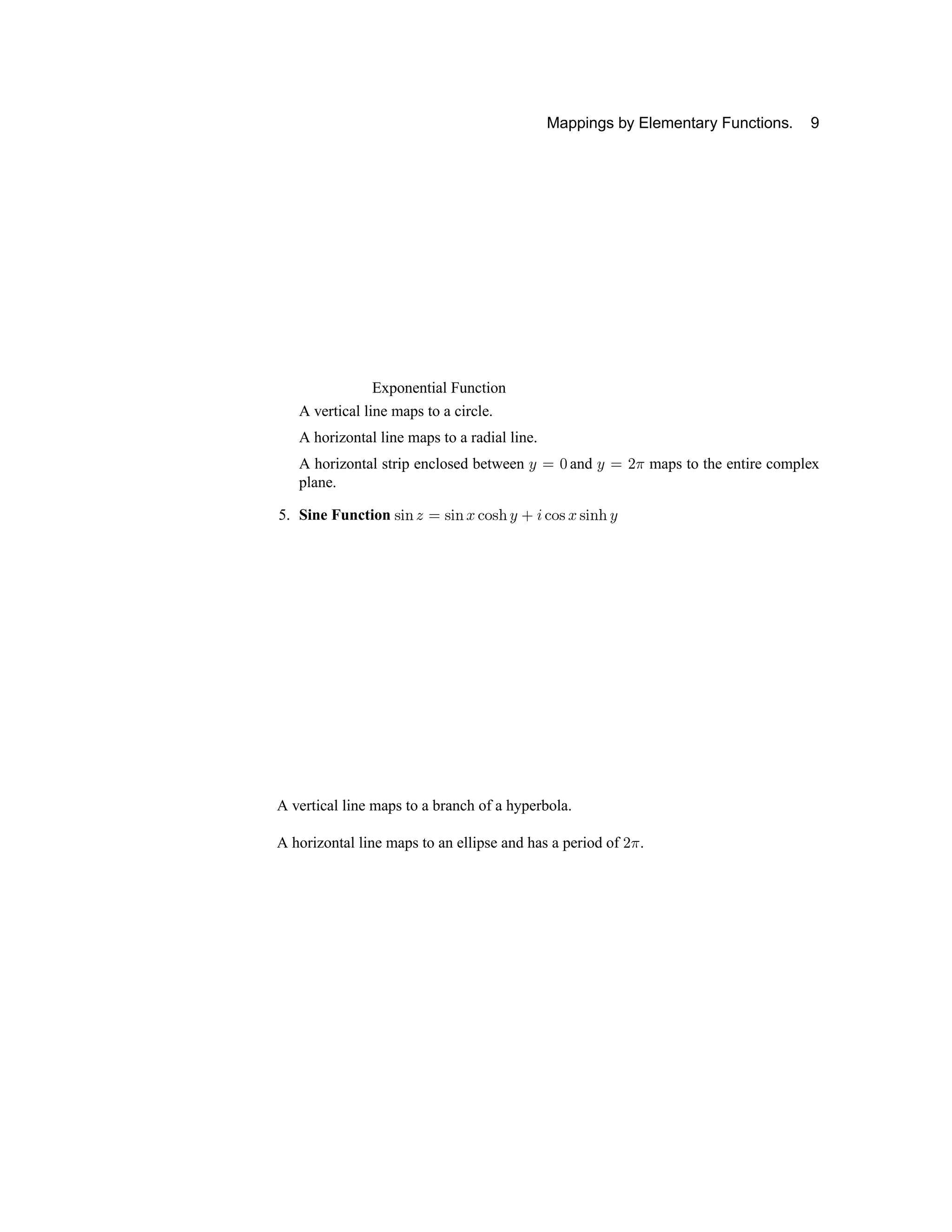 Mappings by Elementary Functions. 9
Exponential Function
A vertical line maps to a circle.
A horizontal line maps to a radial line.
A horizontal strip enclosed between ð ñ ò and ð ñ ó ô maps to the entire complex
plane.
5. Sine Function õ ö ÷ ø ñ õ ö ÷ ù ú û õ ü ð ý þ ú û õ ù õ ö ÷ ü ð
A vertical line maps to a branch of a hyperbola.
A horizontal line maps to an ellipse and has a period of ó ô .
 