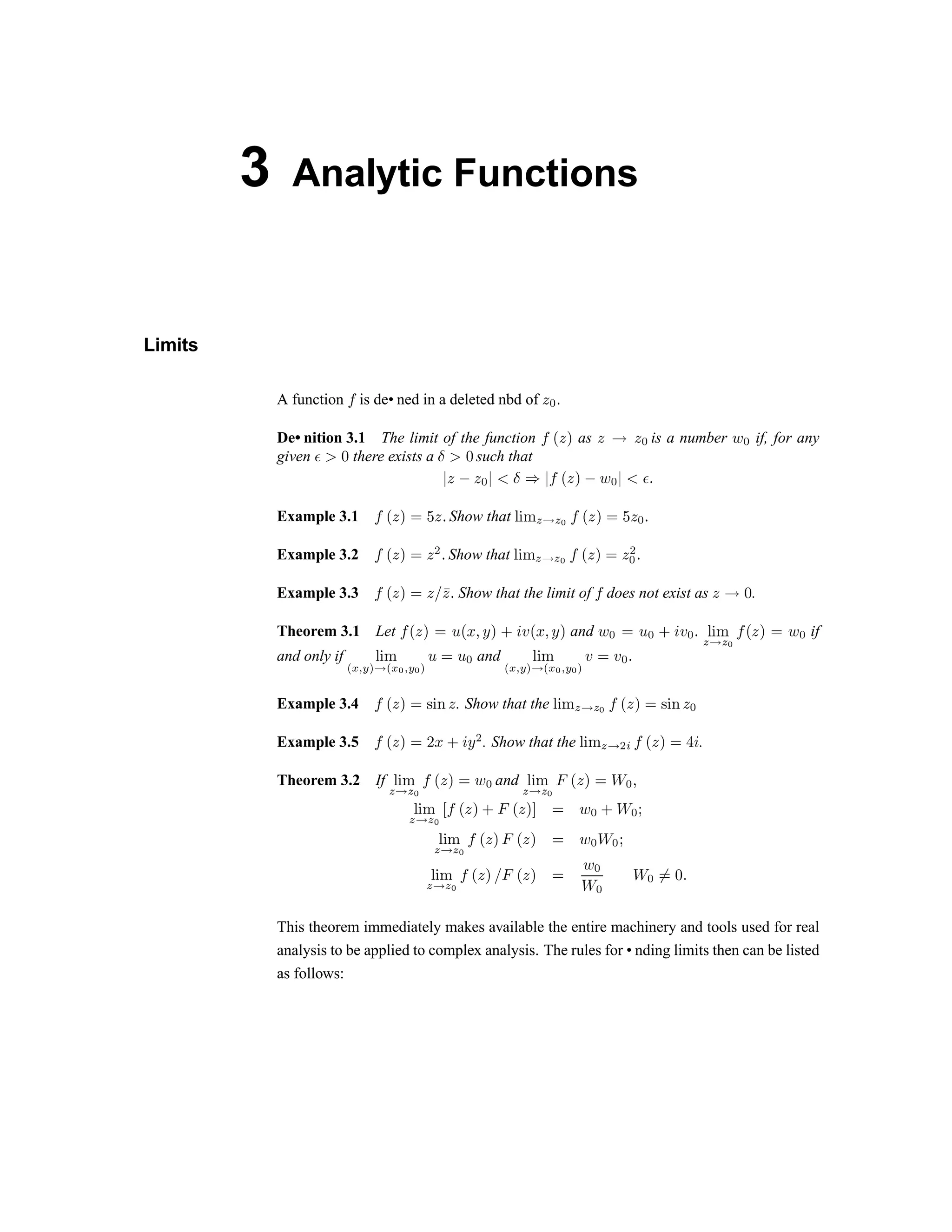 3 Analytic Functions
Limits
A function ÿ is de• ned in a deleted nbd of   ¡ ¢
De• nition 3.1 The limit of the function ÿ
£
  ¤ as   ¥ ¦ § is a number ¨ § if, for any
given ©   there exists a    such that
      
 !  # $ %  ' ( ! ) 0 1
Example 3.1  # $ % 2 3 4 5 Show that 6 7 8 9 @ A B C D E F G H E I P
Example 3.2 C D E F G E Q P Show that R S T U V U B C D E F G E Q
I
P
Example 3.3 C D E F G E W XE P Show that the limit of C does not exist as E Y ` .
Theorem 3.1 Let C D E F G a D b c d F e f g D b c d F and h I G a I e f g I P R S T
U V U B
C D E F G h I if
and only if R S T
i p q r s
V
i p
B
q r
B
s
a G a I and R S T
i p q r s
V
i p
B
q r
B
s
g G g I P
Example 3.4 C D E F G t S u E . Show that the R S T
U
V
U B
C D E F G t S u E
I
Example 3.5 C D E F G v b e f d
Q
. Show that the R S T
U
V
Q w
C D E F G x f .
Theorem 3.2 If R S T
U
V
U B
C D E F G h
I
and R S T
U
V
U B y
D E F G €  ‚
ƒ „ …
† ‡ † ˆ ‰  ‘ ’ “ ” • ‘ ’ “ – — ˜ ™ d e ™ f
g h i
j k j l m n o p q n o p — ˜ ™ e ™ f
g h i
j k j l m n o p r q n o p —
˜ ™
e ™
e ™ s— t u
This theorem immediately makes available the entire machinery and tools used for real
analysis to be applied to complex analysis. The rules for • nding limits then can be listed
as follows:
 
