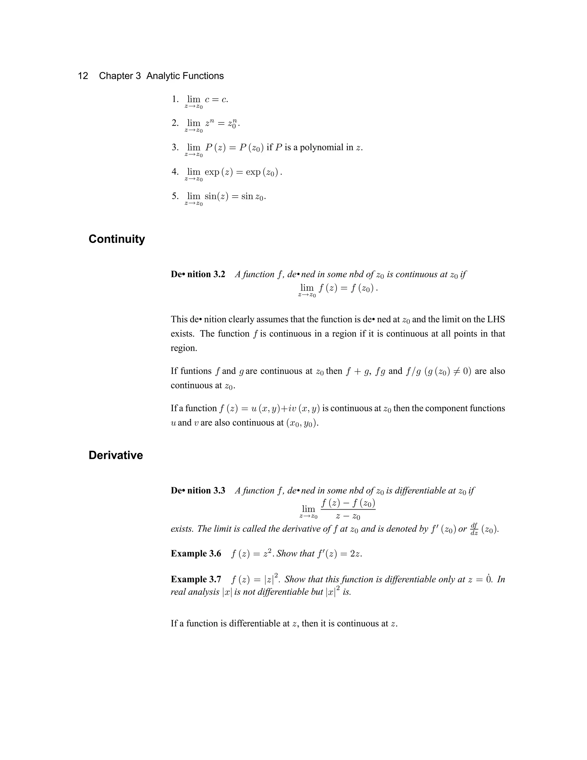 12 Chapter 3 Analytic Functions
1. v w x
y z y { | } | ~
2. v w x
y
z
y
{  € }  €

~
3. v w x
y z y
{ ‚ ƒ
 „ }
‚ ƒ


„
if ‚
is a polynomial in 
.
4. v w x
y
z
y
{ … † ‡
ƒ
 „ }
… † ‡
ƒ


„ ~
5. v w x
y
z
y { ˆ
w ‰
ƒ
 „ }
ˆ
w ‰


~
Continuity
De• nition 3.2 A function Š , de•ned in some nbd of 

is continuous at 

if
v w x
y
z
y {
Š
ƒ
 „ }
Š
ƒ


„ ~
This de• nition clearly assumes that the function is de• ned at 

and the limit on the LHS
exists. The function Š is continuous in a region if it is continuous at all points in that
region.
If funtions Š and ‹ are continuous at Œ  then Ž  ‹ , Ž ‹ and Ž  ‹ ‘ ‹ ‘ Œ  ’ “
” •
’ are also
continuous at Œ  .
If a function Ž ‘ Œ ’
” –
‘ — ˜ ™ ’  š › ‘ — ˜ ™ ’ is continuous at Œ

then the component functions
–
and › are also continuous at ‘ —  ˜ ™  ’ .
Derivative
De• nition 3.3 A function Ž , de•ned in some nbd of Œ  is differentiable at Œ  if
œ  ž
Ÿ   Ÿ ¡
Ž ‘ Œ ’ ¢ Ž ‘ Œ  ’
Œ
¢
Œ 
exists. The limit is called the derivative of Ž at Œ  and is denoted by Ž £ ¤ ¥ ¦ § or ¨ ©
ª « ¬ ­ ® ¯
.
Example 3.6 °
¬ ­ ¯ ± ­ ² ³
Show that ° ´
¬ ­ ¯ ± µ ­ ³
Example 3.7 °
¬ ­ ¯ ± ¶ ­ ¶
²
. Show that this function is differentiable only at ­ ± ·
¸
. In
real analysis ¹ º ¹ is not differentiable but ¹ º ¹ » is.
If a function is differentiable at ¼ , then it is continuous at ¼ .
 