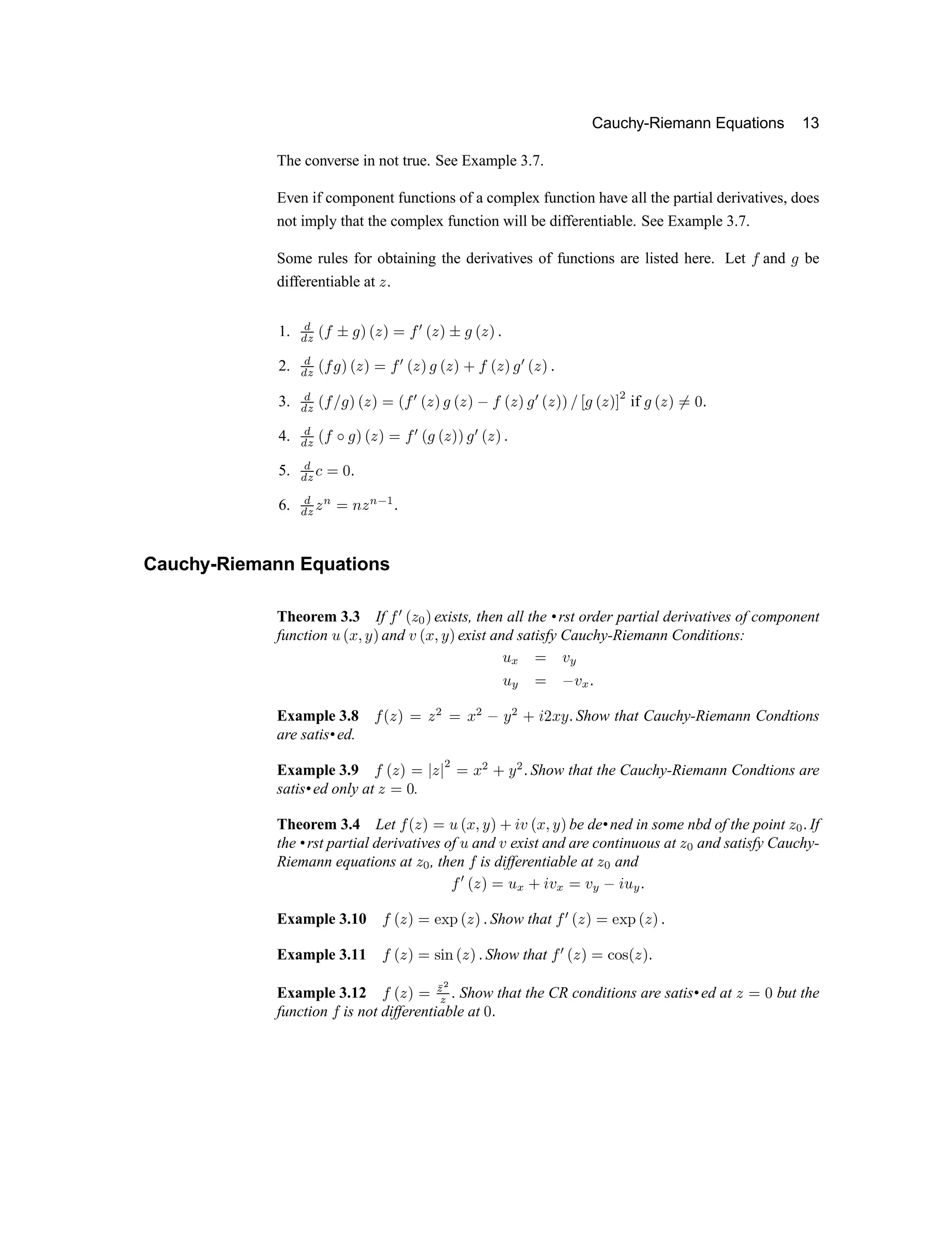 Cauchy-Riemann Equations 13
The converse in not true. See Example 3.7.
Even if component functions of a complex function have all the partial derivatives, does
not imply that the complex function will be differentiable. See Example 3.7.
Some rules for obtaining the derivatives of functions are listed here. Let ½ and ¾ be
differentiable at ¿ À
1. Á
Á Â
Ã
½ Ä ¾ Å
Ã
¿ Å Æ ½ Ç
Ã
¿ Å Ä ¾
Ã
¿ Å À
2. Á
Á Â
Ã
½ ¾ Å
Ã
¿ Å Æ ½ Ç
Ã
¿ Å ¾
Ã
¿ Å È ½
Ã
¿ Å ¾ Ç
Ã
¿ Å À
3. Á
Á Â
Ã
½ É ¾ Å
Ã
¿ Å Æ
Ã
½
Ç
Ã
¿ Å ¾
Ã
¿ Å Ê ½
Ã
¿ Å ¾
Ç
Ã
¿ Å Å É Ë ¾
Ã
¿ Å Ì Í if ¾
Ã
¿ Å ÎÆ Ï À
4. Á
Á Â
Ã
½ Ð Ñ Ò Ó Ô Ò Õ Ö × Ó Ñ Ó Ô Ò Ò Ñ × Ó Ô Ò Ø
5. Ù
Ù Ú Û
Õ Ü Ø
6. Ù
Ù Ú
Ô Ý Õ Þ Ô Ý ß à Ø
Cauchy-Riemann Equations
Theorem 3.3 If Ö
×
Ó Ô á Ò exists, then all the •rst order partial derivatives of component
function â Ó ã ä å Ò and æ Ó ã ä å Ò exist and satisfy Cauchy-Riemann Conditions:
â ç Õ æ è
â
è
Õ é æ
ç
Ø
Example 3.8 Ö Ó Ô Ò Õ Ô ê Õ ã ê
é
å ê ë ì í ã å Ø Show that Cauchy-Riemann Condtions
are satis•ed.
Example 3.9 Ö Ó Ô Ò Õ î Ô î
ê
Õ ã
ê
ë å
ê
Ø Show that the Cauchy-Riemann Condtions are
satis•ed only at Ô Õ Ü .
Theorem 3.4 Let Ö Ó Ô Ò Õ â Ó ã ä å Ò ë ì æ Ó ã ä å Ò be de•ned in some nbd of the point Ô á Ø If
the •rst partial derivatives of â and æ exist and are continuous at Ô
á
and satisfy Cauchy-
Riemann equations at Ô á , then Ö is differentiable at Ô á and
Ö
×
Ó Ô Ò Õ â
ç
ë ì æ
ç
Õ æ
è
é
ì â
è
Ø
Example 3.10 Ö Ó Ô Ò Õ ï ð ñ Ó Ô Ò Ø Show that Ö × Ó Ô Ò Õ ï ð ñ Ó Ô Ò Ø
Example 3.11 Ö Ó Ô Ò Õ ò ó ô Ó Ô Ò Ø Show that Ö × Ó Ô Ò Õ õ ö ò Ó Ô Ò Ø
Example 3.12 Ö Ó Ô Ò Õ ÷
ø ù
ø ú
Show that the CR conditions are satis•ed at û ü ý but the
function þ is not differentiable at ý
ú
 