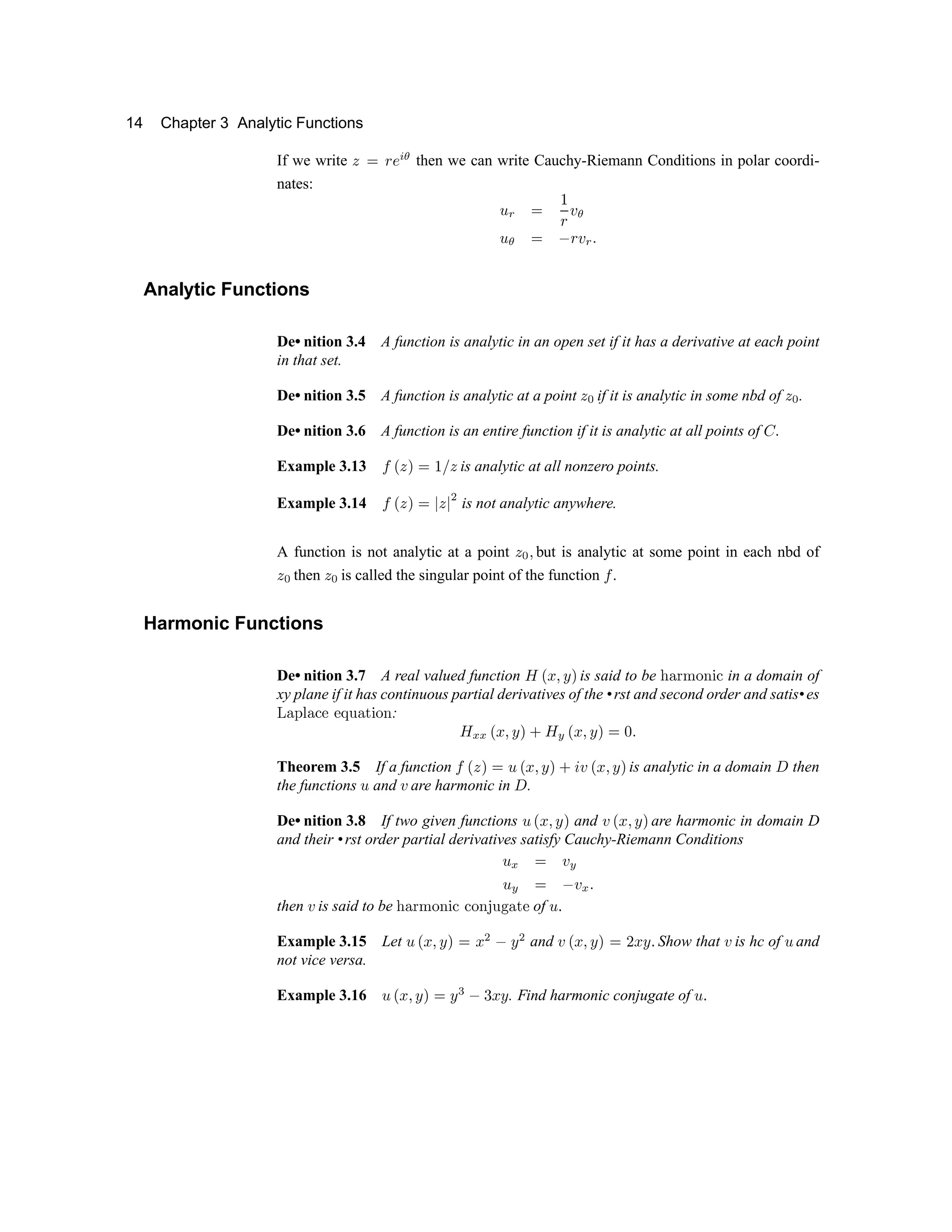 14 Chapter 3 Analytic Functions
If we write ÿ  
¡ ¢ £ ¤
then we can write Cauchy-Riemann Conditions in polar coordi-
nates:
¥ ¦
 
§
¡ ¨
¤
¥
¤
  ©
¡
¨
¦ 
Analytic Functions
De• nition 3.4 A function is analytic in an open set if it has a derivative at each point
in that set.
De• nition 3.5 A function is analytic at a point ÿ  if it is analytic in some nbd of ÿ  .
De• nition 3.6 A function is an entire function if it is analytic at all points of 

Example 3.13   ÿ   
§ 
ÿ is analytic at all nonzero points.
Example 3.14   ÿ     ÿ   is not analytic anywhere.
A function is not analytic at a point ÿ   but is analytic at some point in each nbd of
ÿ  then ÿ  is called the singular point of the function  .
Harmonic Functions
De• nition 3.7 A real valued function !  # $ % is said to be  ' ( ) 0 1 2 3 in a domain of
xy plane if it has continuous partial derivatives of the •rst and second order and satis•es
4 5 6 7 8 9 @ @ A B C D E F G
: H I I P Q R S T U H V P Q R S T W X Y
Theorem 3.5 If a function `
P a T W b P Q R S T U c d P Q R S T
is analytic in a domain e then
the functions f and g are harmonic in e .
De• nition 3.8 If two given functions f h i p q r and g h i p q r are harmonic in domain D
and their •rst order partial derivatives satisfy Cauchy-Riemann Conditions
f s t g u
f
u
t v g
s w
then g is said to be x y €  ‚ ƒ „ … … ‚ ƒ † ‡ ˆ ‰  ‘ of ’ “
Example 3.15 Let ’ ” • – — ˜ ™ • d e — d and f ” • – — ˜ ™ g • — “ Show that f is hc of ’ and
not vice versa.
Example 3.16 ’ ” • – — ˜ ™ — h
e i
• — . Find harmonic conjugate of ’ “
 
