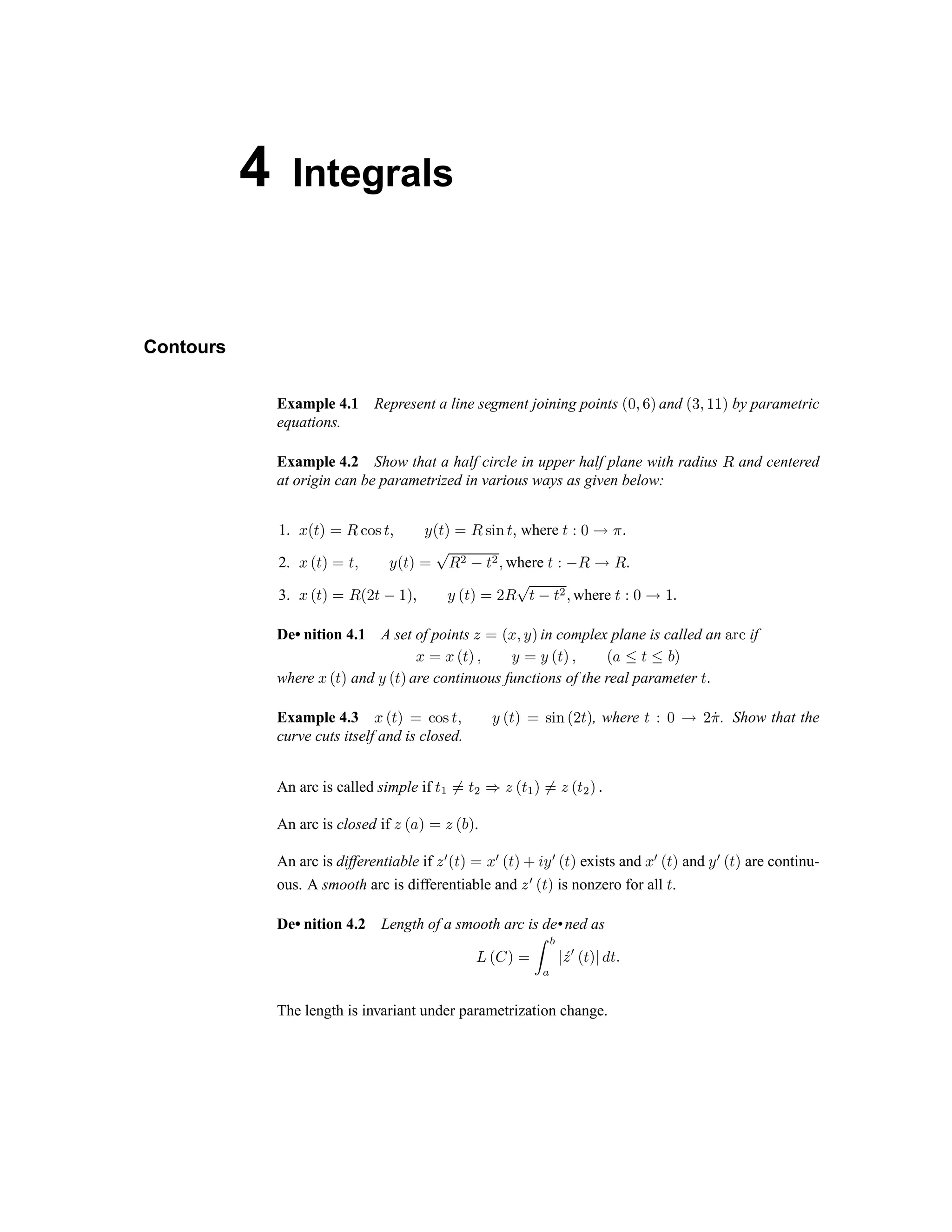 4 Integrals
Contours
Example 4.1 Represent a line segment joining points j k l m n and o p q r r n by parametric
equations.
Example 4.2 Show that a half circle in upper half plane with radius s and centered
at origin can be parametrized in various ways as given below:
1. t u v w x s y z { v | } u v w x s { ~  v | where v €  ‚ ƒ „
2. … † ‡ ˆ ‰ ‡ Š ‹ † ‡ ˆ ‰ Œ  Ž  ‡ Ž Š where ‡ €   ‚  „
3. … † ‡ ˆ ‰  †  ‡
 ‘
ˆ Š ‹ † ‡ ˆ ‰  
Œ
‡

‡ Ž Š where ‡ € 
‚ ‘
„
De• nition 4.1 A set of points ’ ‰ † … Š ‹ ˆ in complex plane is called an “ ” • if
… ‰ … † ‡ ˆ Š ‹ ‰ ‹ † ‡ ˆ Š † – — ‡ — ˜ ˆ
where … † ‡ ˆ and ‹ † ‡ ˆ are continuous functions of the real parameter ‡ „
Example 4.3 … † ‡ ˆ ‰ ™ š › ‡ Š ‹ † ‡ ˆ ‰ › œ  †  ‡ ˆ , where ‡ €  ‚  žƒ . Show that the
curve cuts itself and is closed.
An arc is called simple if ‡ Ÿ  ‰ ‡
Ž ¡
’ † ‡ Ÿ ˆ  ‰ ’ † ‡
Ž
ˆ „
An arc is closed if ’ † – ˆ ‰ ’ † ˜ ˆ .
An arc is differentiable if ’ ¢ † ‡ ˆ ‰ … ¢ † ‡ ˆ £ ¤ ‹ ¢ † ‡ ˆ exists and … ¢ † ‡ ˆ and ‹ ¢ † ‡ ˆ are continu-
ous. A smooth arc is differentiable and ’ ¢ † ‡ ˆ is nonzero for all ‡ .
De• nition 4.2 Length of a smooth arc is de•ned as
¥ ¦ § ¨ © ª «
¬ ­ ®
¯ ° ± ² ³ ´ µ ² ¶
The length is invariant under parametrization change.
 