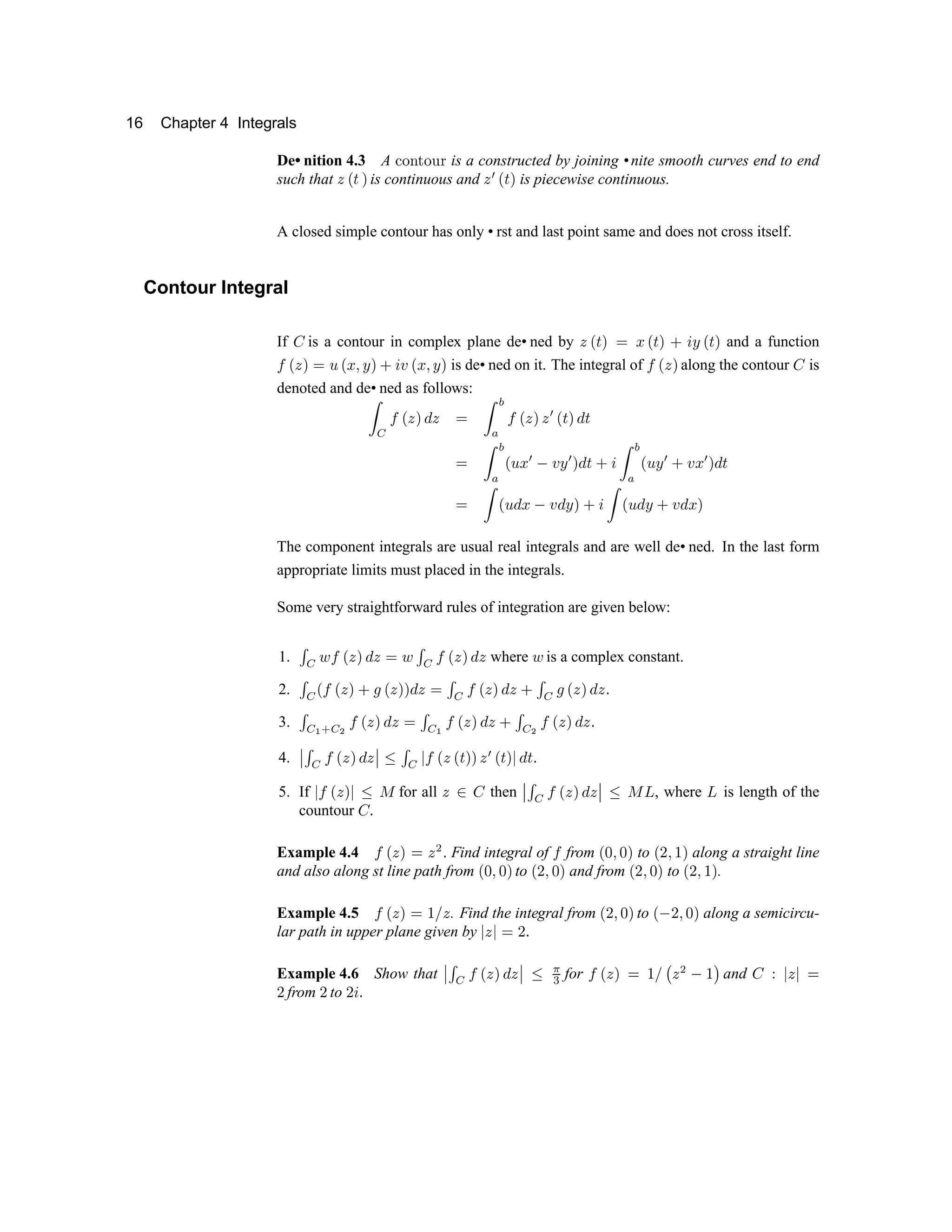 16 Chapter 4 Integrals
De• nition 4.3 A · ¸ ¹ º ¸ » ¼ is a constructed by joining •nite smooth curves end to end
such that ½ ¾ ¿ À is continuous and ½ Á ¾ ¿ À is piecewise continuous.
A closed simple contour has only • rst and last point same and does not cross itself.
Contour Integral
If Â is a contour in complex plane de• ned by ½ ¾ ¿ À Ã Ä ¾ ¿ À Å Æ Ç ¾ ¿ À and a function
È
¾ ½ À Ã É ¾ Ä Ê Ç À Å Æ Ë ¾ Ä Ê Ç À is de• ned on it. The integral of
È
¾ ½ À along the contour Â is
denoted and de• ned as follows:
Ì Í Î Ï Ð Ñ Ò Ð Ó Ô Õ
Ö
Î Ï Ð Ñ Ð × Ï Ø Ñ Ò Ø
Ó Ô
Õ
Ö
Ï Ù Ú
× Û Ü Ý ×
Ñ Ò Ø Þ ß Ô
Õ
Ö
Ï Ù
Ý ×
Þ
Ü
Ú
×
Ñ Ò Ø
Ó Ô Ï Ù Ò Ú Û
Ü
Ò
Ý
Ñ Þ ß Ô Ï Ù Ò
Ý
Þ
Ü
Ò Ú Ñ
The component integrals are usual real integrals and are well de• ned. In the last form
appropriate limits must placed in the integrals.
Some very straightforward rules of integration are given below:
1. à á â ã ä å æ ç å è â à á ã ä å æ ç å where â is a complex constant.
2. à
á
ä ã ä å æ é ê ä å æ æ ç å è à
á
ã ä å æ ç å é à
á
ê ä å æ ç å ë
3. à á ì í á î
ã ä å æ ç å è
à á ì
ã ä å æ ç å é
à á î
ã ä å æ ç å ë
4. ï
ï ð ñ ò ó ô õ ö ô
ï
ï ÷ ð ñ ø ò ó ô ó ù õ õ ô ú ó ù õ ø ö ù û
5. If
ø
ò ó ô õ
ø ÷ ü
for all ý þ ÿ then  
 
¡ ¢ £ ¤ ¥ ¦ § ¥
 
  ¨ © 
, where

is length of the
countour ÿ 
Example 4.4
£ ¤ ¥ ¦  ¥ 
 Find integral of
£
from
¤    ¦
to
¤    ¦
along a straight line
and also along st line path from
¤    ¦
to
¤    ¦
and from
¤    ¦
to
¤    ¦
.
Example 4.5
£ ¤ ¥ ¦    ¥
. Find the integral from
¤    ¦
to
¤     ¦
along a semicircu-
lar path in upper plane given by
¥  

Example 4.6 Show that  
 
¡ ¢
£ ¤ ¥ ¦ § ¥
 
  ¨ ! 
for
£ ¤ ¥ ¦    # ¥ 

 $
and ÿ %
¥ 

from

to
 

 