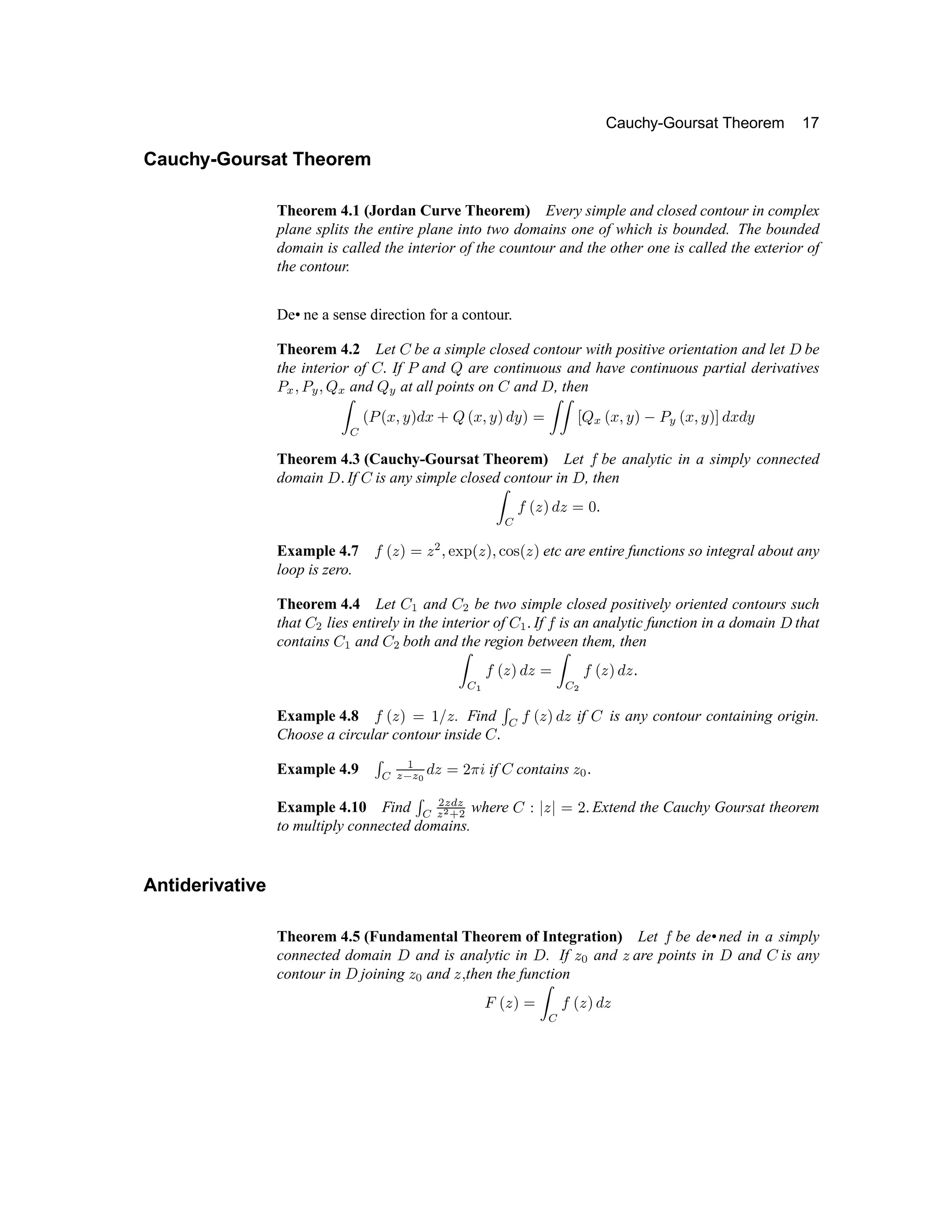 Cauchy-Goursat Theorem 17
Cauchy-Goursat Theorem
Theorem 4.1 (Jordan Curve Theorem) Every simple and closed contour in complex
plane splits the entire plane into two domains one of which is bounded. The bounded
domain is called the interior of the countour and the other one is called the exterior of
the contour.
De• ne a sense direction for a contour.
Theorem 4.2 Let ' be a simple closed contour with positive orientation and let ( be
the interior of ' ) If 0 and 1 are continuous and have continuous partial derivatives
2 3 4 2 5 4
1
3
and 1
5
at all points on 6 and 7 , then
8 9 @
2
@ A
4 B C D
A E
1
@ A
4 B C D B C F
8 8 G
1
3
@ A
4 B C H 2
5
@ A
4 B C I D
A
D B
Theorem 4.3 (Cauchy-Goursat Theorem) Let P be analytic in a simply connected
domain 7 Q If 6 is any simple closed contour in 7 , then
8
9
P
@ R
C D
R
F S
Q
Example 4.7 P
@ R
C F
R T
4 U V W
@ R
C 4 X Y `
@ R
C
etc are entire functions so integral about any
loop is zero.
Theorem 4.4 Let 6 a and 6
T
be two simple closed positively oriented contours such
that 6
T
lies entirely in the interior of 6 a Q If P is an analytic function in a domain 7 that
contains 6 a and 6
T
both and the region between them, then
8
9 b
P
@ R
C D
R
F
8
9 c
P
@ R
C D
R
Q
Example 4.8 P
@ R
C F d e
R
. Find f
9
P
@ R
C D
R
if 6 is any contour containing origin.
Choose a circular contour inside 6 Q
Example 4.9 f
9
a
g h g i
D
R
F p q r
if 6 contains
R s
Q
Example 4.10 Find f
9
T
g t g
g
c u
T
where 6 v w
R
w
F p
Q Extend the Cauchy Goursat theorem
to multiply connected domains.
Antiderivative
Theorem 4.5 (Fundamental Theorem of Integration) Let P be de•ned in a simply
connected domain 7 and is analytic in 7 . If
R s
and
R
are points in 7 and 6 is any
contour in 7 joining
R s
and
R
4
then the function
x
@ R
C F
8 9
P
@ R
C D
R
 