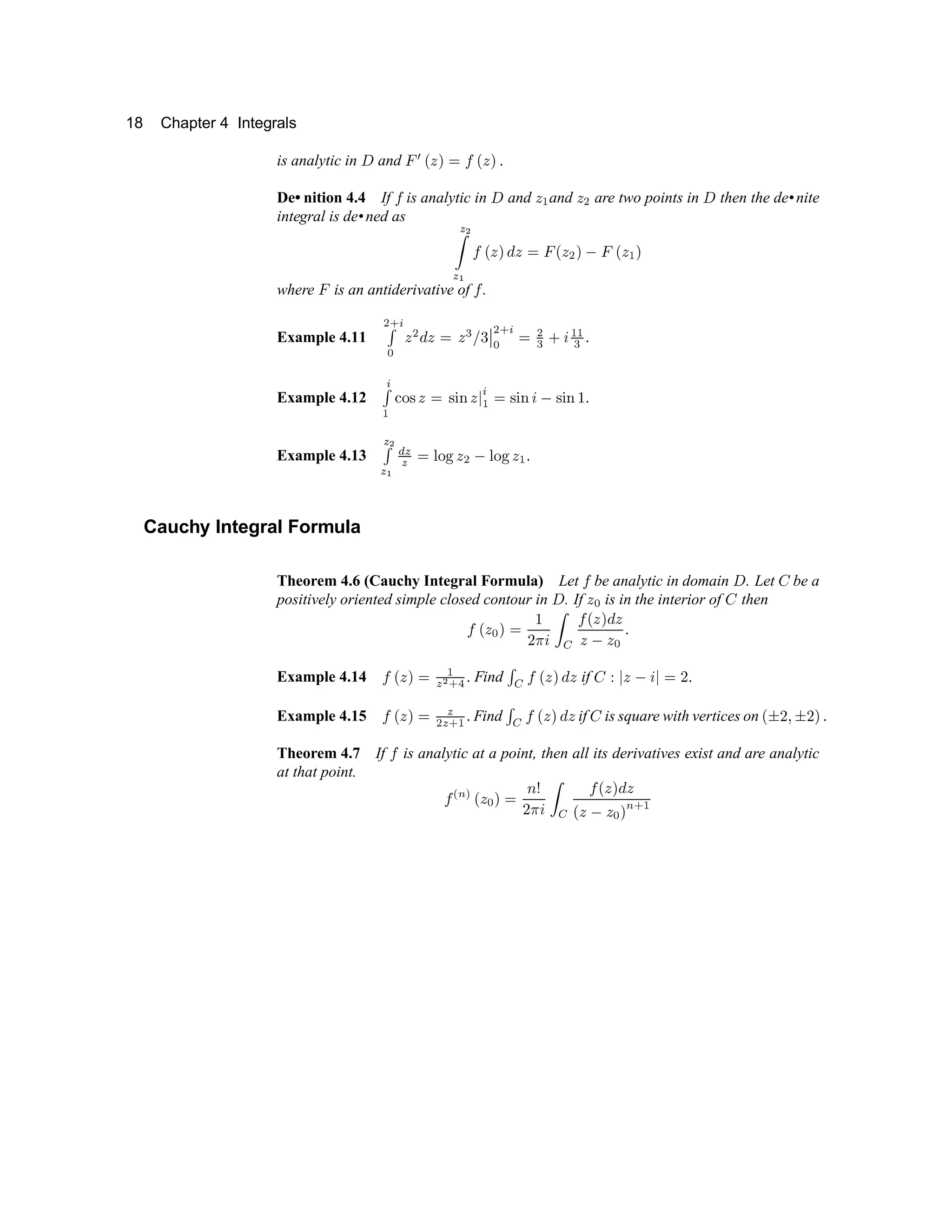 18 Chapter 4 Integrals
is analytic in y and €  ‚ ƒ „ … † ‚ ƒ „ ‡
De• nition 4.4 If † is analytic in y and ƒ ˆ and ƒ ‰ are two points in y then the de•nite
integral is de•ned as  ‘
’
 “
† ‚ ƒ „ ” ƒ … € ‚ ƒ ‰ „ • € ‚ ƒ ˆ „
where € is an antiderivative of † .
Example 4.11
‰ – —
˜ ™
ƒ
‰
” ƒ … ƒ d e f g
g
‰ – —
™
…
‰
d h i
ˆ ˆ
d
‡
Example 4.12
—
˜
ˆ j k l
ƒ …
l m n
ƒ o
—
ˆ
…
l m n
i
•
l m n p
‡
Example 4.13
 ‘
˜

“ q


… r
k s
ƒ ‰ • r
k s
ƒ ˆ ‡
Cauchy Integral Formula
Theorem 4.6 (Cauchy Integral Formula) Let † be analytic in domain y . Let t be a
positively oriented simple closed contour in y . If ƒ
™
is in the interior of t then
† ‚ ƒ
™
„ …
p
u v
i
’ w
† ‚ ƒ „ ” ƒ
ƒ
•
ƒ
™
‡
Example 4.14 † ‚ ƒ „ …
ˆ

‘
– x
‡ Find
˜
w
† ‚ ƒ „ ” ƒ if t y
o
ƒ •
i
o
…
u
‡
Example 4.15 † ‚ ƒ „ …

‰

– ˆ
‡ Find
˜
w
† ‚ ƒ „ ” ƒ if t is square with vertices on ‚ z
u {
z
u
„ ‡
Theorem 4.7 If † is analytic at a point, then all its derivatives exist and are analytic
at that point.
† | } ~ ‚ ƒ
™
„ …  €
u v
i
’ w
† ‚ ƒ „ ” ƒ
‚ ƒ
•
ƒ
™
„
}
– ˆ
 