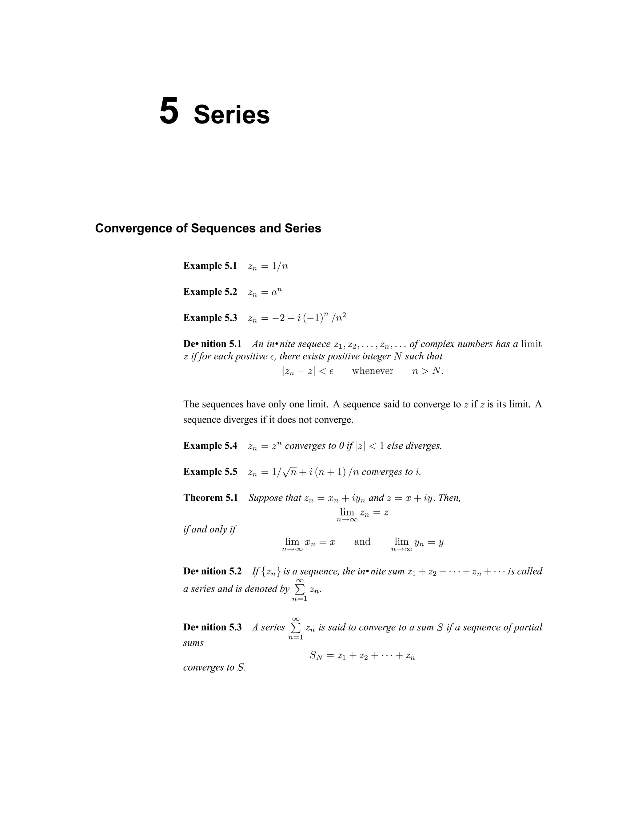 5 Series
Convergence of Sequences and Series
Example 5.1  ‚ ƒ „ … †
Example 5.2 
‚
ƒ ‡
‚
Example 5.3  ‚ ƒ ˆ ‰ Š ‹ Œ ˆ „ 
‚
… † Ž
De• nition 5.1 An in•nite sequece    
Ž
 ‘ ‘ ‘   ‚  ‘ ‘ ‘ of complex numbers has a ’ “ ” “ •
 if for each positive – , there exists positive integer — such that
˜ ™ š › ™ ˜ œ  ž Ÿ   ¡   ¢ £ ¤ ¥ ¦ § ¨
The sequences have only one limit. A sequence said to converge to © if © is its limit. A
sequence diverges if it does not converge.
Example 5.4 © ª « ©
ª
converges to 0 if ¬ © ¬ ­ ® else diverges.
Example 5.5 ©
ª
« ® ¯ °
¥ ± ² ³ ¥ ±
® ´ ¯
¥
converges to
²
.
Theorem 5.1 Suppose that © ª « µ ª
± ² ¶
ª and © « µ
± ² ¶ ¨
Then,
· ¸ ¹
ª º » ¼ ½ ¾ ¼
if and only if ¿ À Á
½ Â
» Ã ½ ¾ Ã Ä Å Æ Ç È É
Ê Ë Ì Í
Ê Î
Í
De• nition 5.2 If Ï Ð
Ê Ñ
is a sequence, the in•nite sum Ð Ò Ó Ð Ô Ó Õ Õ Õ Ó Ð
Ê
Ó Õ Õ Õ is called
a series and is denoted by
Ì
Ö
× Ø Ù Ú Û
.
De• nition 5.3 A series Ü
Ý
Û
Ø Ù Ú Û
is said to converge to a sum Þ if a sequence of partial
sums
Þ ß à á â ã á ä ã å å å ã á æ
converges to ç .
 