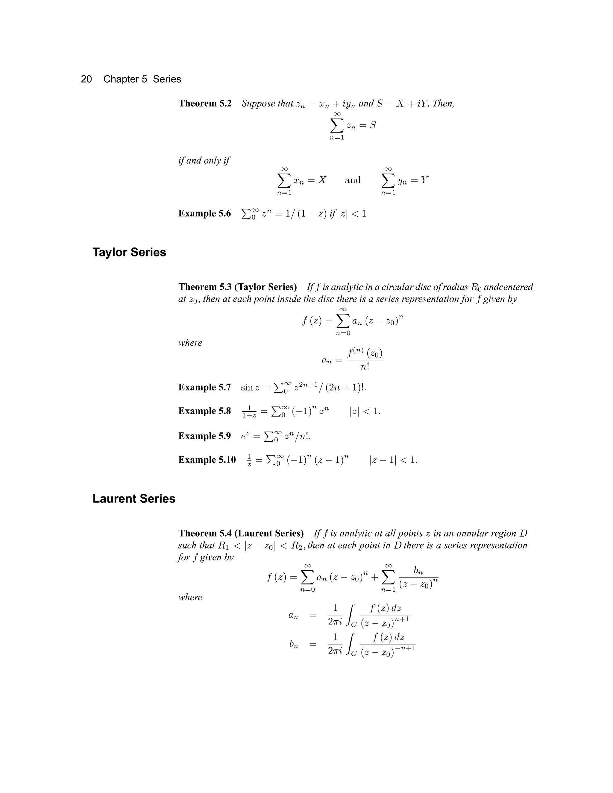 20 Chapter 5 Series
Theorem 5.2 Suppose that è é ê ë é ì í î é and ï ê ð ñ ò ó ô Then,
õ
ö
÷ ø ù ú
÷ û ü
if and only if ý
ö
÷ ø ù þ
÷ û ÿ   ¡ ¢
ý
ö
÷ ø ù
£
÷ û ¤
Example 5.6 ¥
ý
¦
ú
÷
û § ¨ © § 
ú

if 
ú
 
§
Taylor Series
Theorem 5.3 (Taylor Series) If  is analytic in a circular disc of radius 
¦
andcentered
at
ú
¦ 
then at each point inside the disc there is a series representation for  given by

©
ú

û
ý
ö
÷ ø
¦ 
÷ ©
ú

ú
¦

÷
where

÷ û
 
÷ 
©
ú
¦

!
Example 5.7  #
¡
ú
û
¥
ý
¦
ú
$
÷ % ù
¨ © 
'
§

! (
Example 5.8
ù
ù % )
û
¥
ý
¦ ©

§

÷
ú
÷

ú


§
(
Example 5.9 0
)
û
¥
ý
¦
ú
÷
¨
! (
Example 5.10
ù
)
û
¥
ý
¦ ©

§

÷
©
ú

§

÷

ú

§


§
(
Laurent Series
Theorem 5.4 (Laurent Series) If  is analytic at all points
ú
in an annular region 1
such that 
ù


ú

ú
¦

 
$

then at each point in 1 there is a series representation
for  given by

©
ú

û
ý
ö
÷ ø
¦ 
÷
©
ú

ú
¦

÷
'
ý
ö
÷ ø ù
2
÷
©
ú

ú
¦

÷
where

÷ û
§
 3 4
5 6

©
ú
 7
ú
©
ú

ú
¦

÷ % ù
2
÷ û
§
 3 4
5
6

©
ú
 7
ú
©
ú

ú
¦
 8
÷ % ù
 