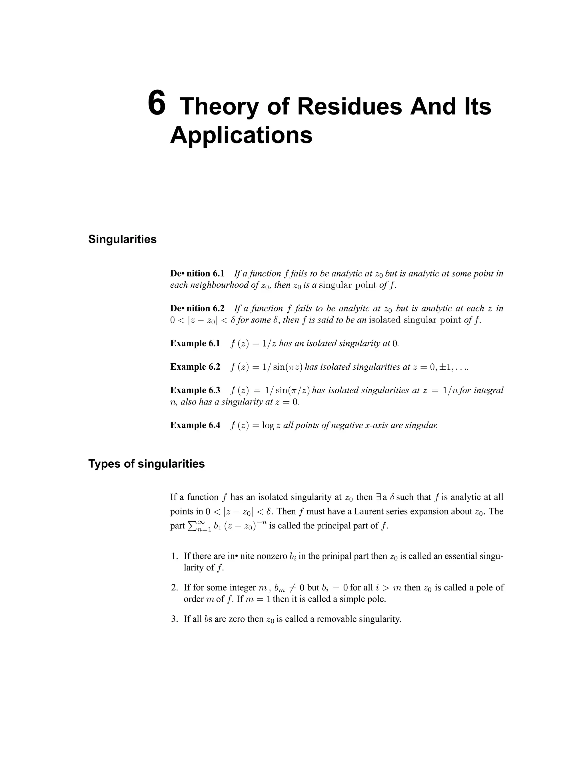 6 Theory of Residues And Its
Applications
Singularities
De• nition 6.1 If a function ‡ fails to be analytic at ˆ ‰ but is analytic at some point in
each neighbourhood of ˆ ‰ , then ˆ ‰ is a  ‘ ’ “ ” • – — ˜ ™ ‘ ’ d of e .
De• nition 6.2 If a function e fails to be analyitc at f g but is analytic at each f in
h i j
f k f g
j i l
for some
l m
then e is said to be an ‘  ™ • – d n o p q r s t u v w x y q r z of { .
Example 6.1 { | } ~  €  } has an isolated singularity at ‚ .
Example 6.2 { | } ~  €  ƒ „ … | † } ~ has isolated singularities at }  ‚ ‡ ˆ € ‡ ‰ ‰ ‰ .
Example 6.3 { | } ~  €  ƒ „ … | †  } ~ has isolated singularities at }  €  Š for integral
Š , also has a singularity at }  ‚ .
Example 6.4 { | } ~  ‹ Œ  } all points of negative x-axis are singular.
Types of singularities
If a function { has an isolated singularity at } Ž then  a  such that ‘ is analytic at all
points in ’ “ ” • – • — ” “  . Then ‘ must have a Laurent series expansion about • — . The
part ˜ ™š › œ 
œ ž
• – •
— Ÿ  
š
is called the principal part of ‘ ¡
1. If there are in• nite nonzero  ¢ in the prinipal part then • — is called an essential singu-
larity of ‘ ¡
2. If for some integer £ ¤ ¥ ¦ §
¨ ©
but ª «
¨ ©
for all ¬ ­ ® then ¯ ° is called a pole of
order ® of ± ² If ®
¨ ³
then it is called a simple pole.
3. If all ª s are zero then ¯ ° is called a removable singularity.
 