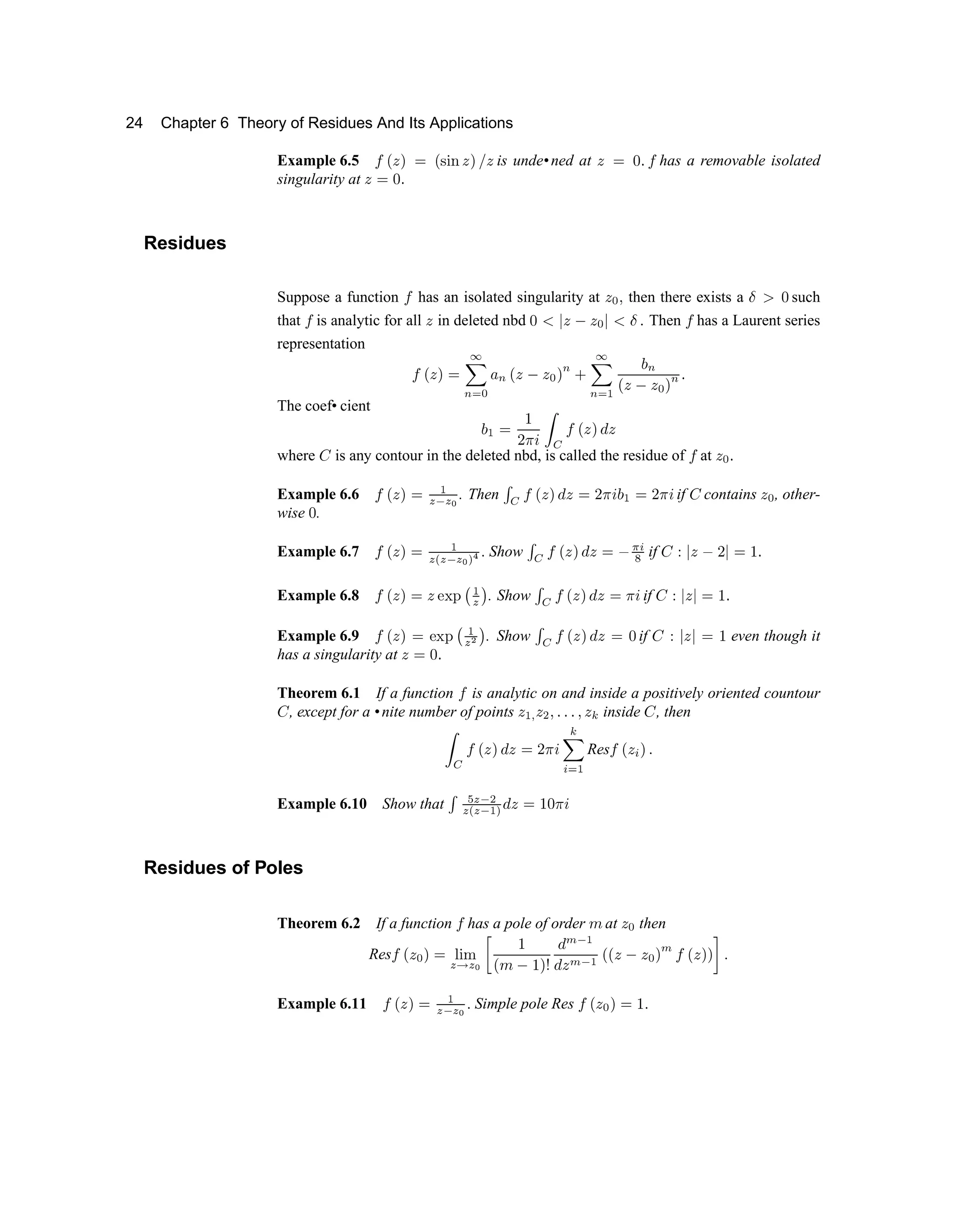 24 Chapter 6 Theory of Residues And Its Applications
Example 6.5 ´ µ ¶ · ¸ µ ¹ º » ¶ · ¼ ¶ is unde•ned at ¶ ¸ ½ ¾ ´ has a removable isolated
singularity at ¶ ¸ ½ ¾
Residues
Suppose a function ´ has an isolated singularity at ¶ ¿ À then there exists a Á Â ½ such
that ´ is analytic for all ¶ in deleted nbd ½ Ã Ä ¶ Å ¶
¿
Ä Ã Á . Then ´ has a Laurent series
representation
´ µ ¶ · ¸ Æ
Ç
È É
¿ Ê
È
µ ¶ Å ¶ ¿ ·
È Ë
Æ
Ç
È É Ì Í
È
µ ¶
Å
¶
¿
·
È
¾
The coef• cient
Í
Ì
¸ Î
Ï Ð Ñ Ò Ó
´ µ ¶ · Ô ¶
where Õ is any contour in the deleted nbd, is called the residue of ´ at ¶ ¿ ¾
Example 6.6 ´ µ ¶ · ¸
Ì
Ö × Ö Ø
. Then Ù
Ó
´ µ ¶ · Ô ¶ ¸
Ï Ð Ñ
Í
Ì
¸
Ï Ð Ñ
if Õ contains ¶ ¿ , other-
wise ½ .
Example 6.7 ´ µ ¶ · ¸
Ì
Ö Ú Ö × Ö Ø Û Ü Ý
Show Þ ß à á â ã ä â å æ ç è
é
if ê ë ì í î ï ì ð ñ ò
Example 6.8 ó ô í õ ð í ö ÷ ø ù ú
û ü
. Show ý þ ó ô í õ ÿ í ð  
¡
if ê ë ì í ì ð ñ ò
Example 6.9 ó ô í õ ð ö ÷ ø
ù ú
û ¢
ü
. Show ý
þ ó ô í õ ÿ í ð £ if ê ë ì í ì ð ñ even though it
has a singularity at í ð £ ò
Theorem 6.1 If a function ó is analytic on and inside a positively oriented countour
ê , except for a •nite number of points í
ú ¤
í ¥ ¦ ò ò ò ¦ í § inside ¨ , then
©           
§
!  #
Res
  
!
 $
Example 6.10 Show that %  ' ( )
' 0 ' ( 1 2 3 4 5 6 7 8 9
Residues of Poles
Theorem 6.2 If a function @ has a pole of order A at
4 B
then
Res@ C
4 B D 5 E F G
' H ' I P Q
R S T
Q U V
W X Y `
W a
X Y `
R R
a
T
a b
U
X c
R
a
U U
d e
Example 6.11 f g h i p q
r s r t
e
Simple pole Res f g h u i p v
e
 