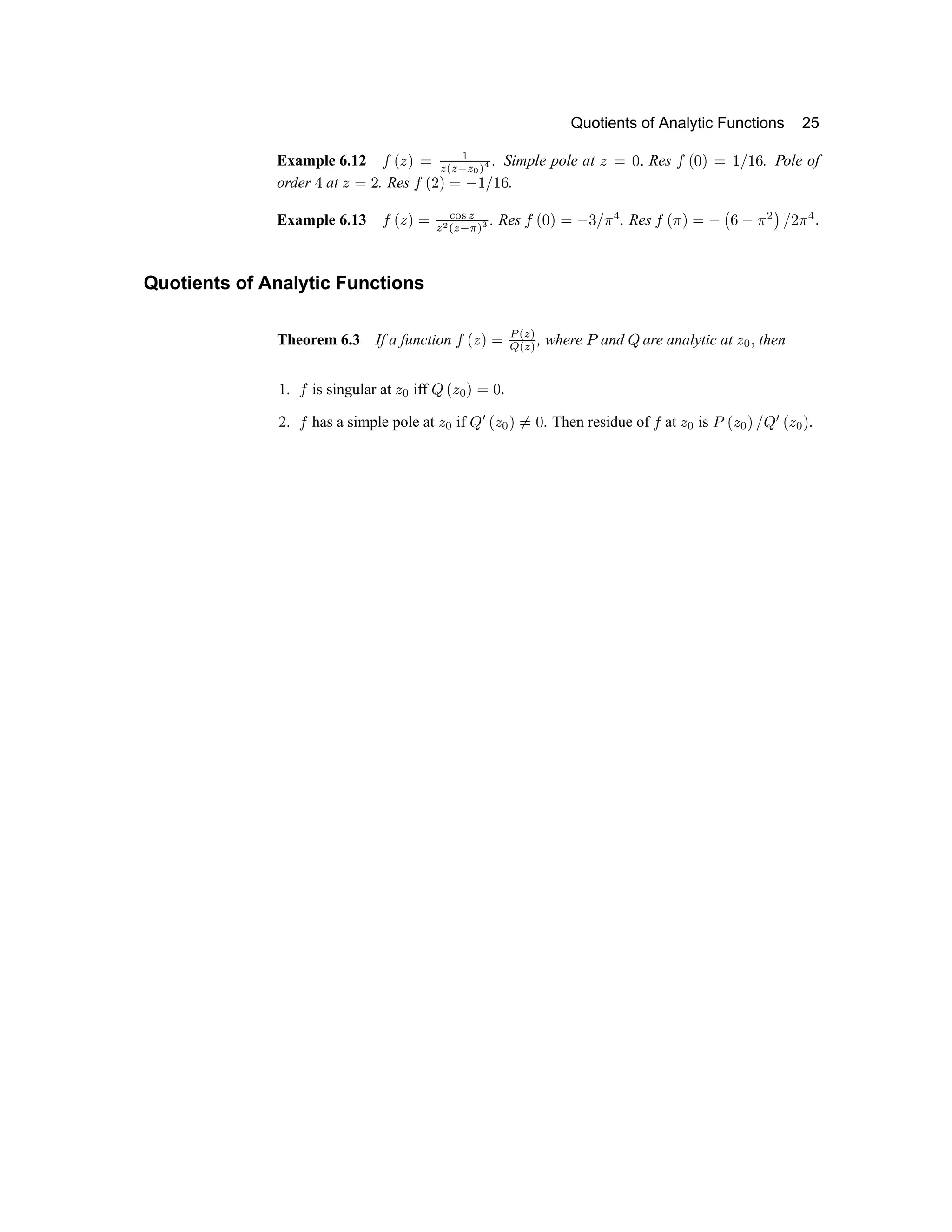 Quotients of Analytic Functions 25
Example 6.12 w x y €  ‚
ƒ „ ƒ … ƒ † ‡ ˆ
. Simple pole at y  ‰  Res w x ‰ €  ‘ ’ ‘ “ . Pole of
order ” at y  • . Res w x • €  – ‘ ’ ‘ “ .
Example 6.13 w x y €  — ˜ ™ d
d e f d g h i j
. Res k l m n o p q r s t . Res k l s n o p u v p s w x r y s t z
Quotients of Analytic Functions
Theorem 6.3 If a function k l { n o | } ~ 
€  ‚ ƒ
, where „ and … are analytic at † ‡ ˆ then
1. ‰ is singular at † ‡ iff … Š † ‡ ‹ Œ  Ž
2. ‰ has a simple pole at † ‡ if …  Š † ‡ ‹ Œ  . Then residue of ‰ at † ‡ is „ Š † ‡ ‹ ‘ …  Š † ‡ ‹ .
 
