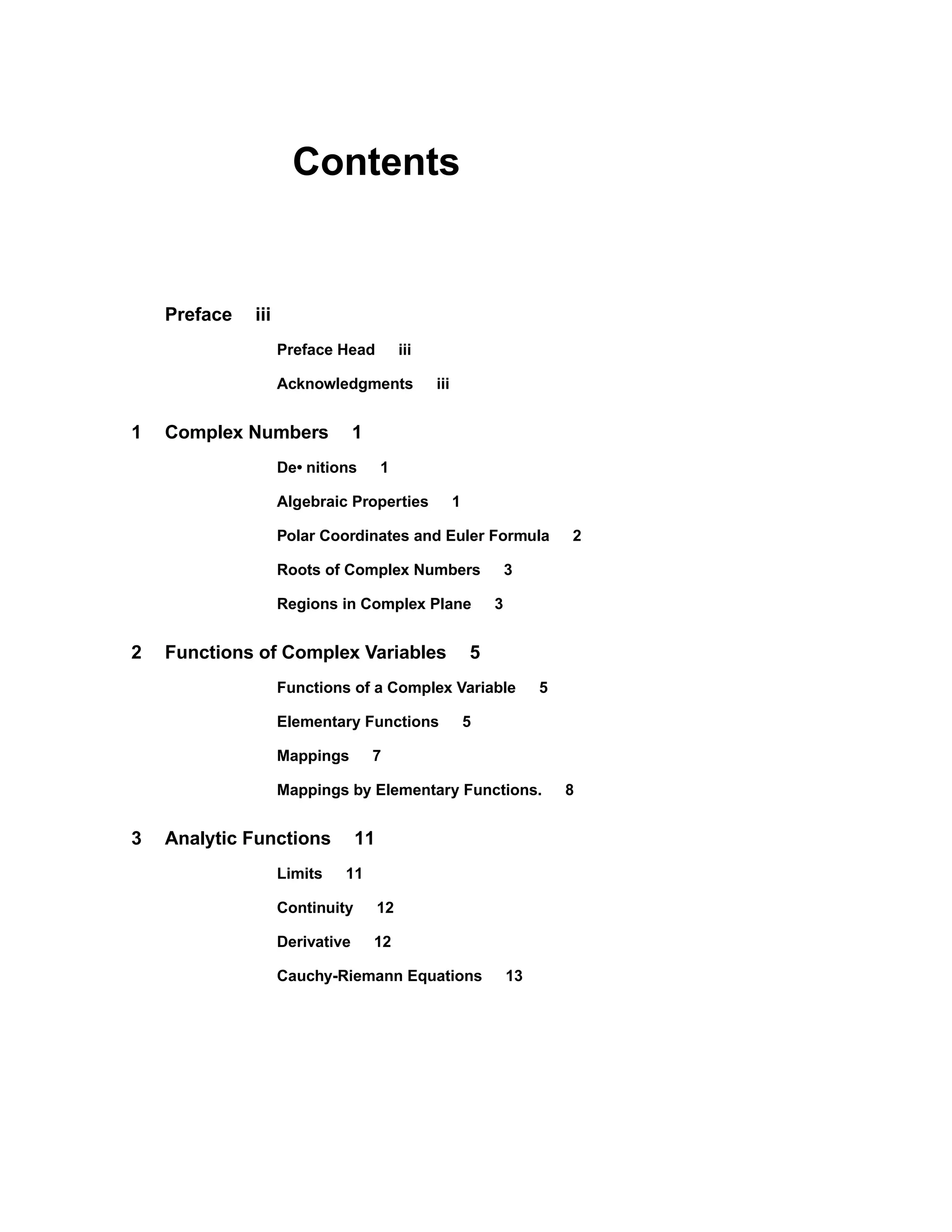 Contents
Preface iii
Preface Head iii
Acknowledgments iii
1 Complex Numbers 1
De• nitions 1
Algebraic Properties 1
Polar Coordinates and Euler Formula 2
Roots of Complex Numbers 3
Regions in Complex Plane 3
2 Functions of Complex Variables 5
Functions of a Complex Variable 5
Elementary Functions 5
Mappings 7
Mappings by Elementary Functions. 8
3 Analytic Functions 11
Limits 11
Continuity 12
Derivative 12
Cauchy-Riemann Equations 13
 