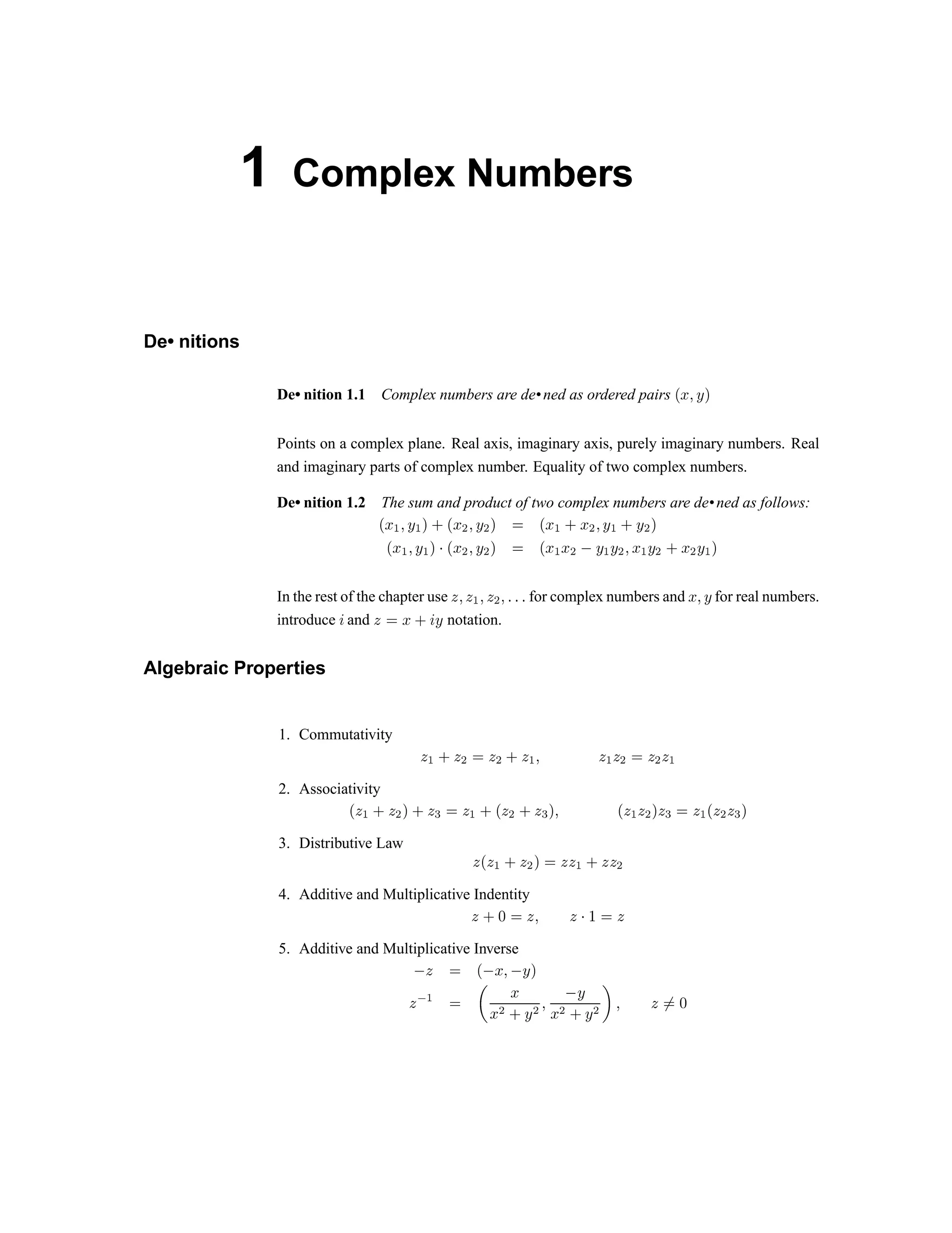 1 Complex Numbers
De• nitions
De• nition 1.1 Complex numbers are de•ned as ordered pairs ¢ £ ¤ ¥ ¦
Points on a complex plane. Real axis, imaginary axis, purely imaginary numbers. Real
and imaginary parts of complex number. Equality of two complex numbers.
De• nition 1.2 The sum and product of two complex numbers are de•ned as follows:
§ ¨ ©   ©          !  # $  %  ' # $ ' % (
!  #  ' # ( ) 0 1 2 3 4 2 5 6 0 1 7 1 2 8 9 @ 9 A B C @ 9 A D C A 9 @ E
In the rest of the chapter use F G F H G F I G P P P for complex numbers and Q R S for real numbers.
introduce T and U V W X T Y notation.
Algebraic Properties
1. Commutativity
U ` X U a V U a X U ` b U ` U a V U a U `
2. Associativity
c
U ` X U a d X U e f g h i p g q i g e r s p g h g q r g e f g h p g q g e r
3. Distributive Law
g p g h i g q r f g g h i g g q
4. Additive and Multiplicative Indentity
g i t u v w v x y € 
5. Additive and Multiplicative Inverse
‚
 € ƒ
‚ „ … ‚ † ‡
 ˆ ‰ 
‘ ’
“ ” • – ” — ˜
–
“ ” • – ” ™ d e f
g h
 