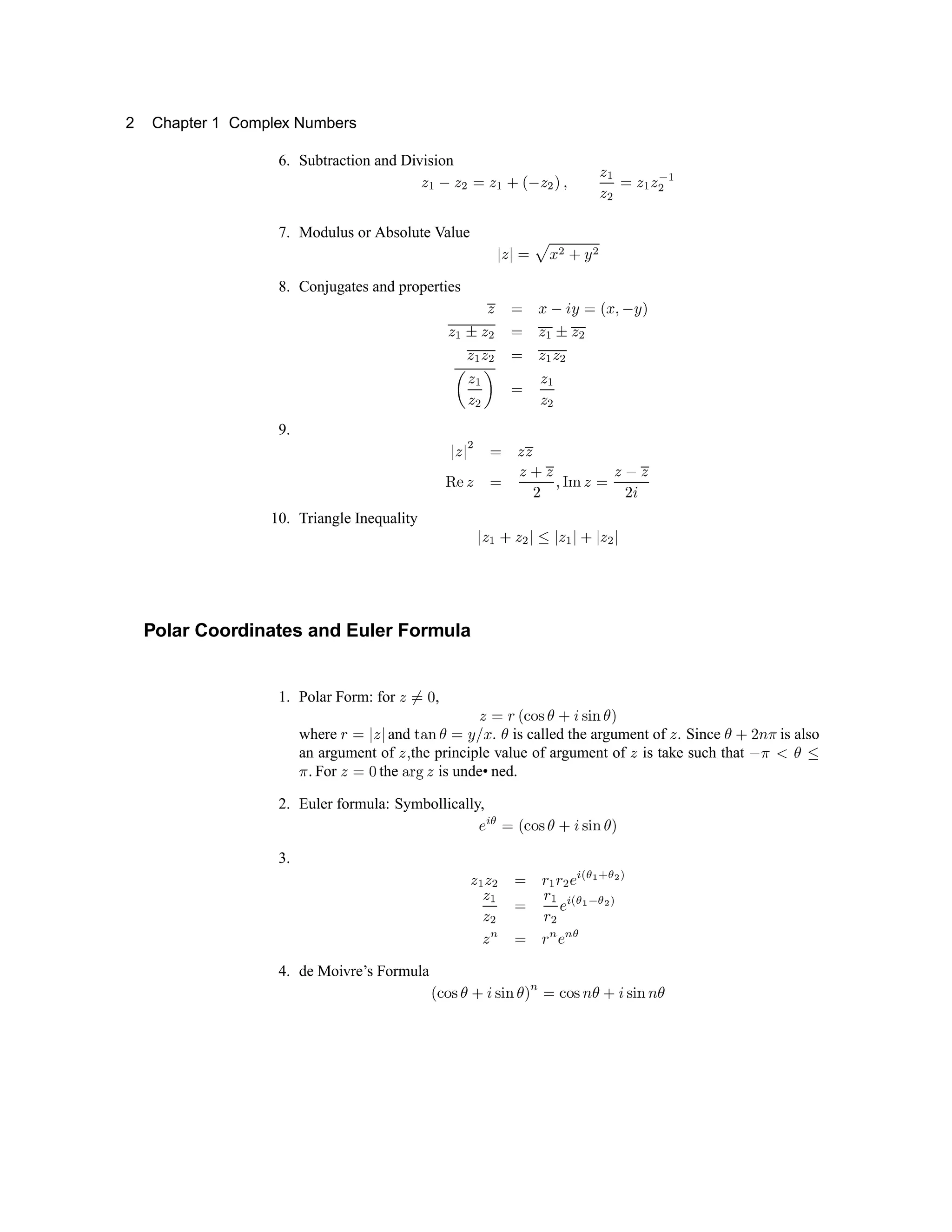 2 Chapter 1 Complex Numbers
6. Subtraction and Division
i j k i l m i j n o k i l p q
i j
i l
m i j i r
j
l
7. Modulus or Absolute Value s t s u v w x y z x
8. Conjugates and properties { | w } ~ z |  w € } z 
{ ‚ ƒ „ … † „ ‡ ƒ „ …
„ ‡ „ … † „ ‡ „ …
ˆ
„
‡
„ … ‰
†
„
‡
„ …
9. Š
„
Š
…
† „ „
‹ Œ  Ž
  
 ‘ ’ “ ” •
” – ”
— ˜
10. Triangle Inequality ™
” š › ” œ
™  ž Ÿ   ž ¡ ž Ÿ ¢ ž
Polar Coordinates and Euler Formula
1. Polar Form: for
Ÿ £
¤ ¥
, Ÿ
¤ ¦ § ¨ © ª « ¬ ­ ® ¯ ° ± ²
where ³ ´ µ ¶ µ and · ¸ ¹ º » ¼ ½ ¾ . ¿ is called the argument of À . Since ¿ Á Â Ã Ä is also
an argument of Å Æ the principle value of argument of Å is take such that Ç Ä È É Ê
Ë Ì
For Í Î Ï the Ð Ñ Ò Ó is unde• ned.
2. Euler formula: Symbollically,
Ô Õ Ö × Ø Ù Ú Û Ü Ý Þ Û ß à Ü á
3. â ã â ä
× å
ã
å
ä æ ç è é ê ë ì í î
ï ð
ï ñ ò ó
ð
ó
ñ ô õ ö ÷ ø ù ÷ ú
î
ï û ü ý û þ û ÿ
4. de Moivre’s Formula   ¡ ¢ £ ¤ ¥ ¦ £ § ¨ ¤ ©
û
ü
¡ ¢ £  ¤ ¥ ¦ £ § ¨  ¤
 