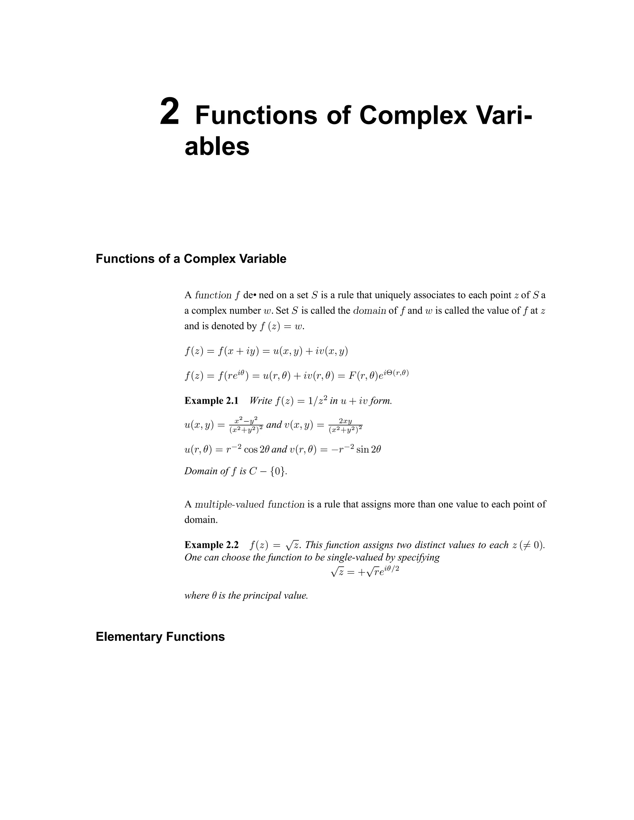 2 Functions of Complex Vari-
ables
Functions of a Complex Variable
A d e f g h i j k l de• ned on a set m is a rule that uniquely associates to each point n of m a
a complex number o p Set q is called the r s t u v w of x and y is called the value of x at z
and is denoted by x { z | } y ~
x { z | } x {  €  ‚ | } ƒ „ … † ‡ ˆ ‰ Š ‹ Œ  Ž  
‘
Œ ’  “
‘
Œ ” • – —  “ ˜ Œ ” Ž ™  š › ‹ Œ ” Ž ™  “ œ  ž Ÿ   ¡ ¢ £ ¤ ¥ ¦ § ¨ ©
Example 2.1 Write ª « ¬ ­ ® ¯ ° ¬ ± in ² ³ ´ µ form.
² « ¶ · ¸ ­ ® ¹ º » ¼ ½
¾ ¿
½ À
¼
½ Á
½
and Â Ã Ä Å Æ Ç È É
¿
¼
¾ ¿
½ À
¼
½ Á
½
Ê
Ã Ë Å Ì Ç È Ë Í
É Î Ï Ð Ñ
Ì and Â Ã Ë Å Ì Ç È Ò Ë Í
É Ð Ó Ô Ñ
Ì
Domain of Õ is Ö × Ø Ù Ú .
A Û Ü Ý Þ ß à á â ã ä å æ ç è é ê ç ë ì í î ï ë is a rule that assigns more than one value to each point of
domain.
Example 2.2 ð ñ ò ó ô õ ö ÷ This function assigns two distinct values to each ö ø ù
ú û ü
.
One can choose the function to be single-valued by specifying
õ
ö
ú ý
õ þ ÿ  
¡ ¢ £
where ¤ is the principal value.
Elementary Functions
 