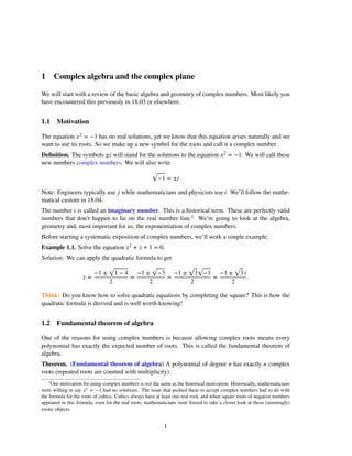 1 Complex algebra and the complex plane
We will start with a review of the basic algebra and geometry of complex numbers. Most likely you
have encountered this previously in 18.03 or elsewhere.
1.1 Motivation
The equation �2 = −1 has no real solutions, yet we know that this equation arises naturally and we
want to use its roots. So we make up a new symbol for the roots and call it a complex number.
Deﬁnition. The symbols ±� will stand for the solutions to the equation �2 = −1. We will call these
new numbers complex numbers. We will also write
√
−1 = ±�
Note: Engineers typically use � while mathematicians and physicists use �. We’ll follow the mathe-
matical custom in 18.04.
The number � is called an imaginary number. This is a historical term. These are perfectly valid
numbers that don’t happen to lie on the real number line.1 We’re going to look at the algebra,
geometry and, most important for us, the exponentiation of complex numbers.
Before starting a systematic exposition of complex numbers, we’ll work a simple example.
Example 1.1. Solve the equation �2 + � + 1 = 0.
Solution: We can apply the quadratic formula to get
√ √ √ √ √
−1 ± 1 − 4 −1 ± −3 −1 ± 3 −1 −1 ± 3 �
� = = = = .
2 2 2 2
Think: Do you know how to solve quadratic equations by completing the square? This is how the
quadratic formula is derived and is well worth knowing!
1.2 Fundamental theorem of algebra
One of the reasons for using complex numbers is because allowing complex roots means every
polynomial has exactly the expected number of roots. This is called the fundamental theorem of
algebra.
Theorem. (Fundamental theorem of algebra) A polynomial of degree � has exactly � complex
roots (repeated roots are counted with multiplicity).
1
Our motivation for using complex numbers is not the same as the historical motivation. Historically, mathematicians
were willing to say �2
= −1 had no solutions. The issue that pushed them to accept complex numbers had to do with
the formula for the roots of cubics. Cubics always have at least one real root, and when square roots of negative numbers
appeared in this formula, even for the real roots, mathematicians were forced to take a closer look at these (seemingly)
exotic objects.
1
 