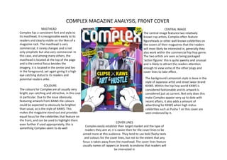 COMPLEX	
  MAGAZINE	
  ANALYSIS,	
  FRONT	
  COVER	
  
                           MASTHEAD	
                                                                                                                                                   CENTRAL	
  IMAGE	
  
Complex	
  has	
  a	
  consistent	
  font	
  and	
  style	
  to	
                                                                                         The	
  central	
  image	
  features	
  two	
  relaNvely	
  
its	
  masthead,	
  it	
  is	
  recognizable	
  easily	
  to	
  its	
                                                                                     known	
  rap	
  arNsts,	
  Complex	
  oQen	
  feature	
  
readers	
  and	
  clearly	
  visible	
  on	
  the	
  likes	
  of	
  a	
                                                                                   ﬁgureheads	
  or	
  other	
  well	
  known	
  celebriNes	
  on	
  
magazine	
  rack.	
  The	
  masthead	
  is	
  very	
                                                                                                      the	
  covers	
  of	
  their	
  magazines	
  that	
  the	
  readers	
  
commercial,	
  it	
  rarely	
  changes	
  and	
  is	
  not	
                                                                                              will	
  most	
  likely	
  be	
  interested	
  in,	
  generally	
  they	
  
only	
  simplisNc	
  but	
  also	
  very	
  commercial.	
  In	
                                                                                           also	
  work	
  within	
  the	
  commercial	
  hip-­‐hop	
  genre.	
  
this	
  case,	
  and	
  among	
  many	
  others,	
  the	
                                                                                                 The	
  two	
  arNsts	
  are	
  seen	
  as	
  being	
  packaged	
  
masthead	
  is	
  located	
  at	
  the	
  top	
  of	
  the	
  page	
                                                                                      ‘acNon	
  ﬁgures’	
  this	
  is	
  quite	
  qwerky	
  and	
  unusual	
  
and	
  is	
  the	
  central	
  focus	
  besides	
  the	
                                                                                                  and	
  is	
  likely	
  to	
  aWract	
  the	
  readers	
  aWenNon	
  
imagery,	
  it	
  is	
  located	
  in	
  the	
  center	
  and	
  lies	
                                                                                   enough	
  to	
  view	
  some	
  of	
  the	
  other	
  plugs	
  and	
  
in	
  the	
  foreground,	
  yet	
  again	
  giving	
  it	
  a	
  high	
                                                                                   cover	
  lines	
  to	
  take	
  eﬀect.	
  	
  
eye	
  catching	
  status	
  to	
  its	
  readers	
  and	
  
potenNal	
  readers	
  alike.	
  	
                                                                                                                          The	
  background	
  cartoonish	
  style	
  is	
  done	
  in	
  the	
  
                                                                                                                                                             style	
  of	
  Japanese	
  arNst	
  and	
  street	
  wear	
  brand	
  
                                COLOURS	
                                                                                                                    KAWS.	
  Within	
  the	
  hip-­‐hop	
  world	
  KAWS	
  is	
  
The	
  colours	
  for	
  Complex	
  are	
  all	
  usually	
  very	
                                                                                          considered	
  fashionable	
  and	
  its	
  artwork	
  is	
  
bright,	
  eye	
  catching	
  and	
  aWracNve,	
  in	
  this	
  case	
                                                                                       considered	
  just	
  as	
  current.	
  Not	
  only	
  does	
  this	
  
in	
  parNcular.	
  Due	
  to	
  the	
  issue	
  obviously	
                                                                                                 make	
  Complex	
  appear	
  very	
  up	
  to	
  date	
  with	
  
featuring	
  artwork	
  from	
  KAWS	
  the	
  colours	
                                                                                                     recent	
  aﬀairs,	
  it	
  also	
  adds	
  a	
  amount	
  of	
  
could	
  be	
  expected	
  to	
  obviously	
  be	
  brighter	
                                                                                               adverNsing	
  for	
  KAWS	
  when	
  high	
  status	
  
than	
  usual,	
  as	
  is	
  the	
  style	
  of	
  KAWS.	
  This	
                                                                                          celebriNes	
  such	
  as	
  Pusha	
  T	
  on	
  this	
  cover	
  are	
  
makes	
  the	
  magazine	
  stand	
  out	
  and	
  provides	
                                                                                                seen	
  endorsed	
  by	
  it.	
  	
  
equal	
  focus	
  for	
  the	
  celebriNes	
  that	
  feature	
  on	
  
the	
  front,	
  and	
  can	
  be	
  used	
  to	
  highlight	
  them	
  
                                                                                                                       COVER	
  LINES	
  
even	
  further	
  if	
  used	
  appropriately,	
  this	
  is	
  
                                                                              Complex	
  easily	
  establish	
  their	
  target	
  market	
  and	
  the	
  type	
  of	
  
something	
  Complex	
  seem	
  to	
  do	
  well	
  
                                                                              readers	
  they	
  aim	
  at,	
  it	
  is	
  easier	
  then	
  for	
  the	
  cover	
  lines	
  to	
  be	
  
                                                                            aimed	
  more	
  at	
  this	
  audience.	
  They	
  tend	
  to	
  use	
  bold	
  ﬂashy	
  texts	
  
                                                                             and	
  colours	
  for	
  the	
  cover	
  lines,	
  but	
  not	
  to	
  the	
  extent	
  that	
  any	
  
                                                                            focus	
  is	
  taken	
  away	
  from	
  the	
  masthead.	
  The	
  cover	
  lines	
  feature	
  
                                                                            usually	
  names	
  of	
  rappers	
  or	
  brands	
  to	
  endorse	
  that	
  readers	
  will	
  
                                                                                                                   be	
  interested	
  in	
  
 